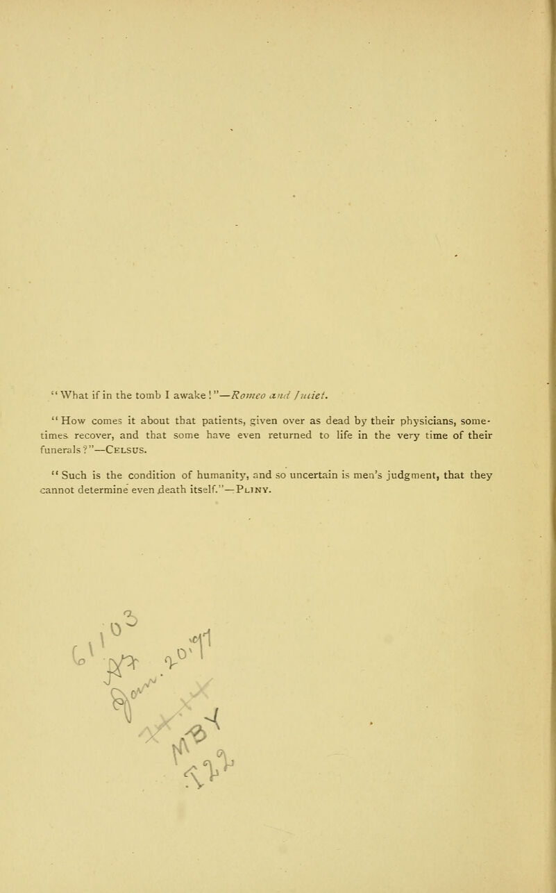  What if in the tomb I awake I —Romeo a.nd fiiiiei.  How comes it about that patients, given over as dead by their phj'sicians, some- times recover, and that some have even returned to life in the very time of their funerals ? —Celsus.  Such is the condition of humanity, and so uncertain is men's judgment, that they cannot determine even jdeath itself.—Pliny.