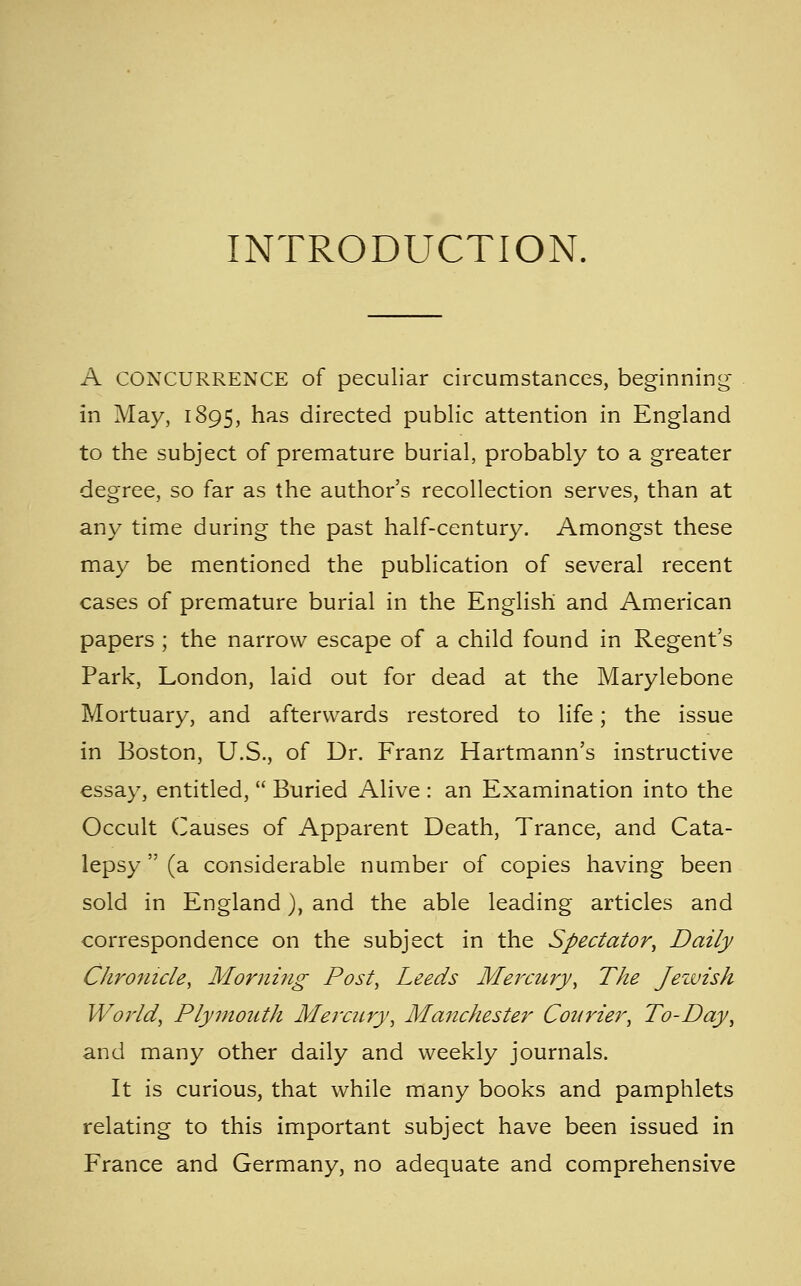 INTRODUCTION. A CONCURRENCE of peculiar circumstances, beginning in May, 1895, has directed public attention in England to the subject of premature burial, probably to a greater degree, so far as the author's recollection serves, than at any time during the past half-century. Amongst these may be mentioned the publication of several recent cases of premature burial in the English and American papers ; the narrow escape of a child found in Regent's Park, London, laid out for dead at the Marylebone Mortuary, and afterwards restored to life; the issue in Boston, U.S., of Dr. Franz Hartmann's instructive essay, entitled,  Buried Alive : an Examination into the Occult Causes of Apparent Death, Trance, and Cata- lepsy  (a considerable number of copies having been sold in England), and the able leading articles and correspondence on the subject in the Spectator^ Daily Chronicle, Morning Post, Leeds Meixury, The Jeivish World, Plymouth Mercury, Manchester Courier, To-Day, and many other daily and weekly journals. It is curious, that while many books and pamphlets relating to this important subject have been issued in France and Germany, no adequate and comprehensive