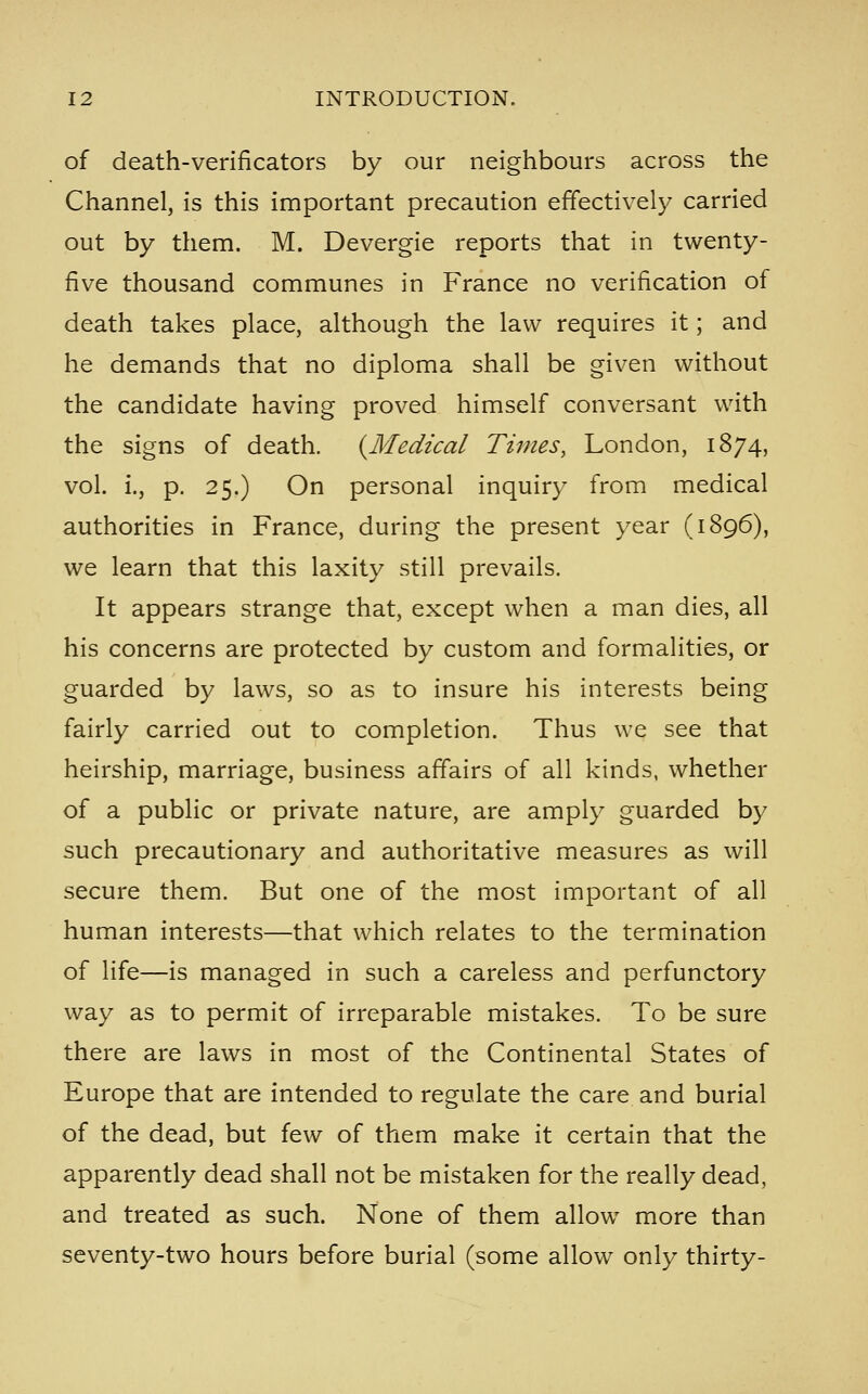 of death-verificators by our neighbours across the Channel, is this important precaution effectively carried out by them. M. Devergie reports that in twenty- five thousand communes in France no verification of death takes place, although the law requires it; and he demands that no diploma shall be given without the candidate having proved himself conversant with the signs of death. {^Medical Times, London, 1874, vol. i., p. 25.) On personal inquiry from medical authorities in France, during the present year (1896), we learn that this laxity still prevails. It appears strange that, except when a man dies, all his concerns are protected by custom and formalities, or guarded by laws, so as to insure his interests being fairly carried out to completion. Thus we see that heirship, marriage, business affairs of all kinds, whether of a public or private nature, are amply guarded by such precautionary and authoritative measures as will secure them. But one of the most important of all human interests—that which relates to the termination of life—is managed in such a careless and perfunctory way as to permit of irreparable mistakes. To be sure there are laws in most of the Continental States of Europe that are intended to regulate the care and burial of the dead, but few of them make it certain that the apparently dead shall not be mistaken for the really dead, and treated as such. None of them allow more than seventy-two hours before burial (some allow only thirty-