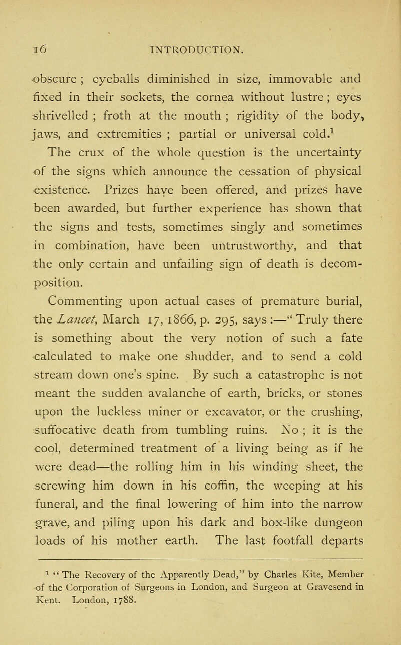 obscure ; eyeballs diminished in size, immovable and fixed in their sockets, the cornea without lustre ; eyes shrivelled ; froth at the mouth ; rigidity of the body, jaws, and extremities ; partial or universal cold.^ The crux of the whole question is the uncertainty of the signs which announce the cessation of physical existence. Prizes have been offered, and prizes have been awarded, but further experience has shown that the signs and tests, sometimes singly and sometimes in combination, have been untrustworthy, and that the only certain and unfailing sign of death is decom- position. Commenting upon actual cases of premature burial, the Lancety March 17, 1866, p. 295, says :— Truly there is something about the very notion of such a fate calculated to make one shudder, and to send a cold stream down one's spine. By such a catastrophe is not meant the sudden avalanche of earth, bricks, or stones upon the luckless miner or excavator, or the crushing, suffocative death from tumbling ruins. No ; it is the cool, determined treatment of a living being as if he were dead—the rolling him in his winding sheet, the screwing him down in his coffin, the weeping at his funeral, and the final lowering of him into the narrow grave, and piling upon his dark and box-like dungeon loads of his mother earth. The last footfall departs ^ The Recovery of the Apparently Dead, by Charles Kite, Member of the Corporation of Surgeons in London, and Surgeon at Gravesend in Kent. London, 1788.