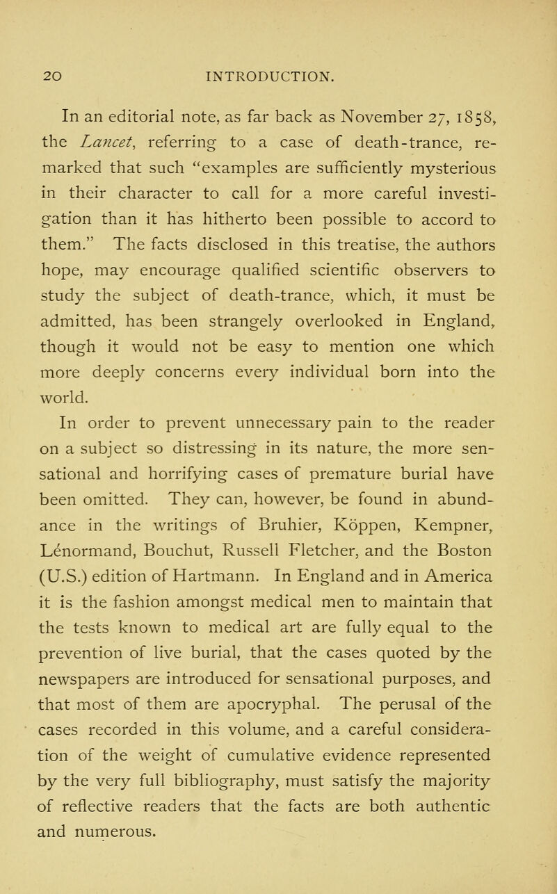 In an editorial note, as far back as November 27, 1858, the Lancet, referring to a case of death-trance, re- marked that such examples are sufficiently mysterious in their character to call for a more careful investi- gation than it has hitherto been possible to accord to them. The facts disclosed in this treatise, the authors hope, may encourage qualified scientific observers to study the subject of death-trance, which, it must be admitted, has been strangely overlooked in England, though it would not be easy to mention one which more deeply concerns every individual born into the world. In order to prevent unnecessary pain to the reader on a subject so distressing in its nature, the more sen- sational and horrifying cases of premature burial have been omitted. They can, however, be found in abund- ance in the writings of Bruhier, Koppen, Kempner, Lenormand, Bouchut, Russell Fletcher, and the Boston (U.S.) edition of Hartmann. In England and in America it is the fashion amongst medical men to maintain that the tests known to medical art are fully equal to the prevention of live burial, that the cases quoted by the newspapers are introduced for sensational purposes, and that most of them are apocryphal. The perusal of the cases recorded in this volume, and a careful considera- tion of the weight of cumulative evidence represented by the very full bibliography, must satisfy the majority of reflective readers that the facts are both authentic and numerous.