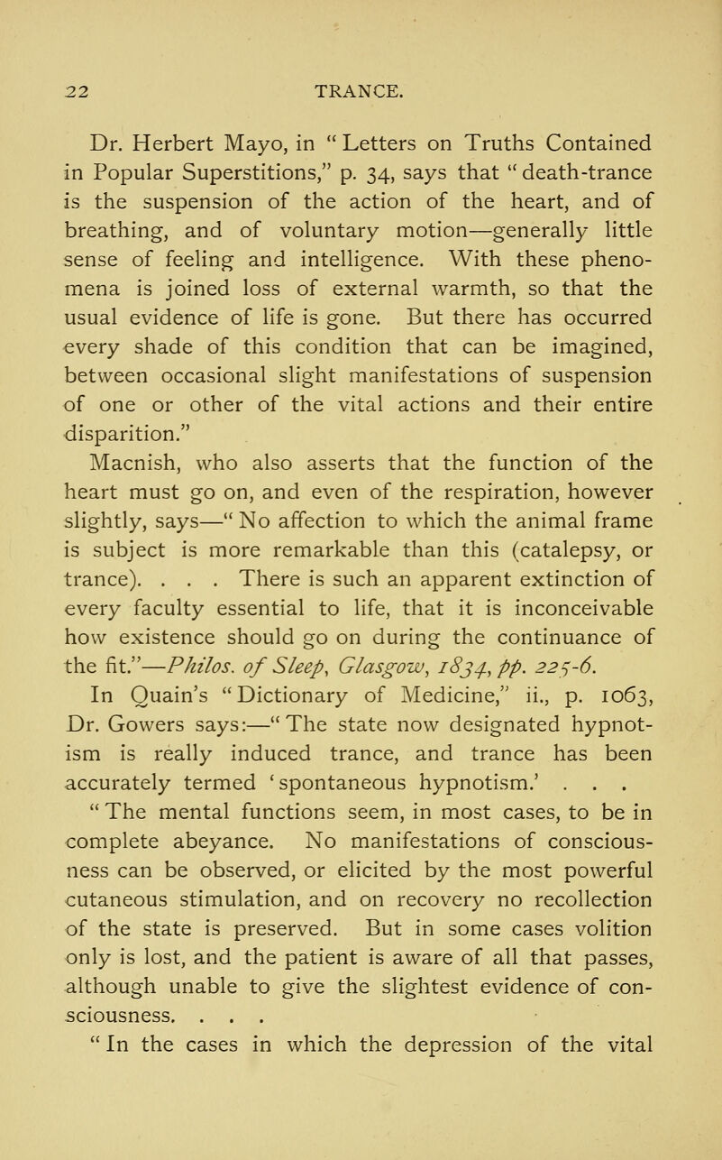 Dr. Herbert Mayo, in  Letters on Truths Contained in Popular Superstitions, p. 34, says that '' death-trance is the suspension of the action of the heart, and of breathing, and of voluntary motion—generally little sense of feeling and intelligence. With these pheno- mena is joined loss of external warmth, so that the usual evidence of life is gone. But there has occurred €very shade of this condition that can be imagined, between occasional slight manifestations of suspension of one or other of the vital actions and their entire disparition. Macnish, who also asserts that the function of the heart must go on, and even of the respiration, however slightly, says— No affection to which the animal frame is subject is more remarkable than this (catalepsy, or trance). . . . There is such an apparent extinction of every faculty essential to life, that it is inconceivable how existence should go on during the continuance of the fit.—Philos. of Sleep, Glasgow, i8j^, pp. 22^-6. In Quain's Dictionary of Medicine, ii., p. 1063, Dr. Gowers says:—The state now designated hypnot- ism is really induced trance, and trance has been accurately termed 'spontaneous hypnotism.' . . .  The mental functions seem, in most cases, to be in complete abeyance. No manifestations of conscious- ness can be observed, or elicited by the most powerful cutaneous stimulation, and on recovery no recollection of the state is preserved. But in some cases volition only is lost, and the patient is aware of all that passes, although unable to give the slightest evidence of con- sciousness. ...  In the cases in which the depression of the vital