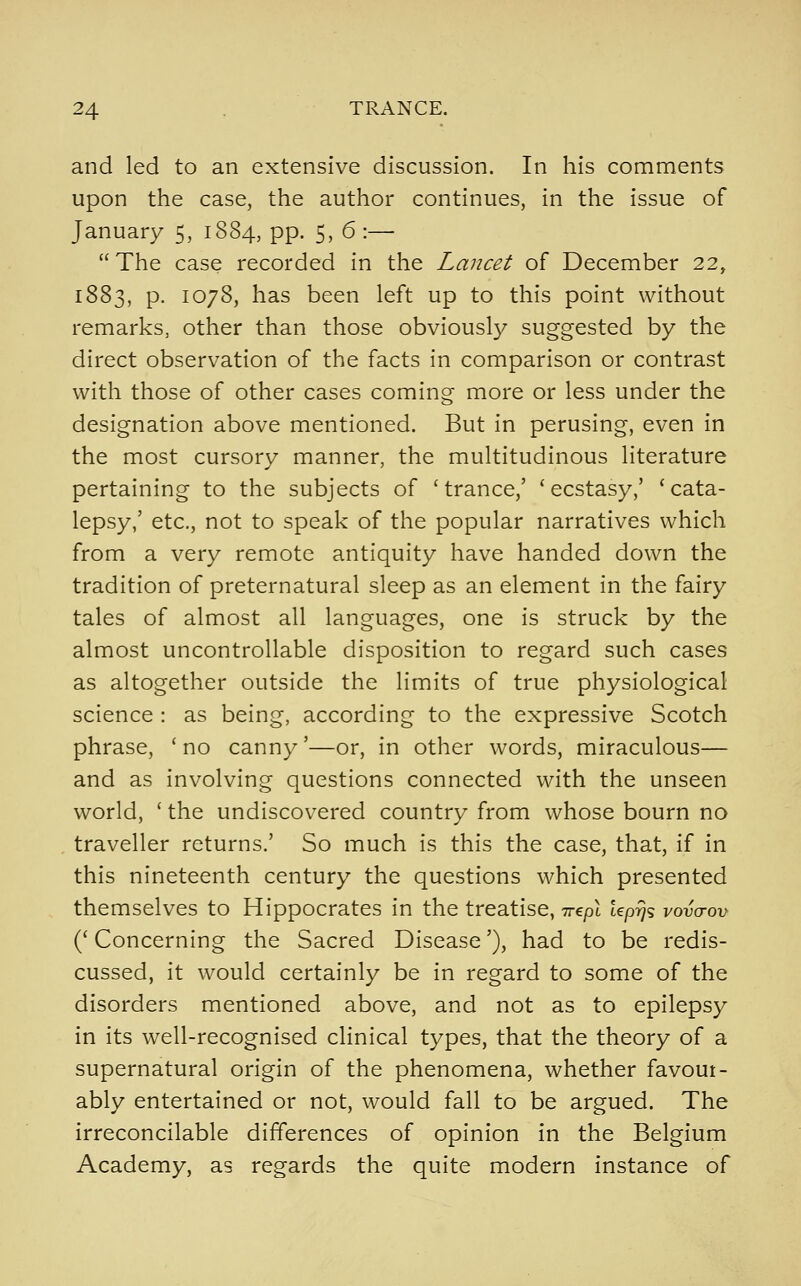 and led to an extensive discussion. In his comments upon the case, the author continues, in the issue of January 5, 1884, pp. 5, 6 :—  The case recorded in the Lancet of December 22, 1883, p. 1078, has been left up to this point without remarks, other than those obviously suggested by the direct observation of the facts in comparison or contrast with those of other cases coming more or less under the designation above mentioned. But in perusing, even in the most cursory manner, the multitudinous literature pertaining to the subjects of 'trance,' 'ecstasy,' 'cata- lepsy,' etc., not to speak of the popular narratives which from a very remote antiquity have handed down the tradition of preternatural sleep as an element in the fairy tales of almost all languages, one is struck by the almost uncontrollable disposition to regard such cases as altogether outside the limits of true physiological science : as being, according to the expressive Scotch phrase, ' no canny'—or, in other words, miraculous— and as involving questions connected with the unseen world, ' the undiscovered country from whose bourn no traveller returns.' So much is this the case, that, if in this nineteenth century the questions which presented themselves to Hippocrates in the treatise, Trept tep?}? vovcrov (' Concerning the Sacred Disease'), had to be redis- cussed, it would certainly be in regard to some of the disorders mentioned above, and not as to epilepsy in its well-recognised clinical types, that the theory of a supernatural origin of the phenomena, whether favoui- ably entertained or not, would fall to be argued. The irreconcilable differences of opinion in the Belgium Academy, as regards the quite modern instance of