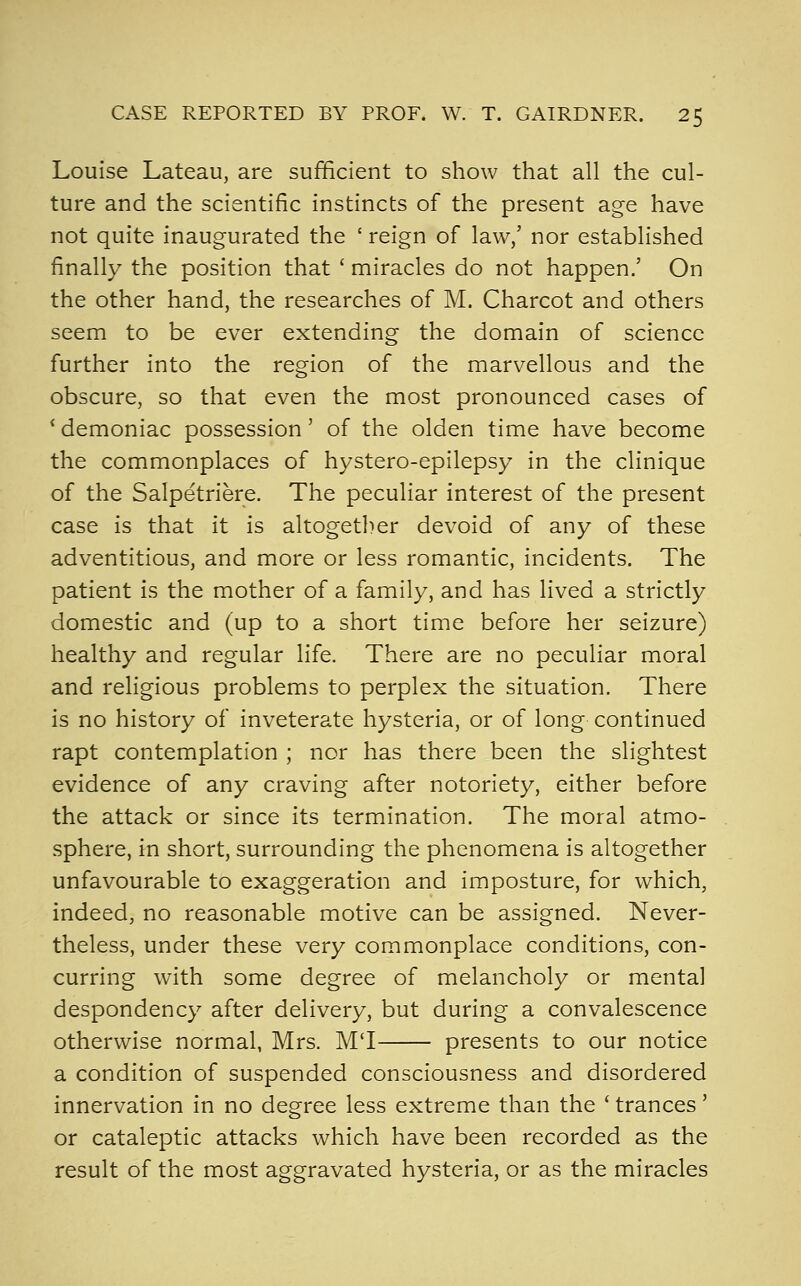 Louise Lateau, are sufficient to show that all the cul- ture and the scientific instincts of the present age have not quite inaugurated the ' reign of law/ nor established finally the position that ' miracles do not happen.' On the other hand, the researches of M. Charcot and others seem to be ever extending the domain of science further into the region of the marvellous and the obscure, so that even the most pronounced cases of * demoniac possession' of the olden time have become the commonplaces of hystero-epilepsy in the clinique of the Salpetriere. The peculiar interest of the present case is that it is altogether devoid of any of these adventitious, and more or less romantic, incidents. The patient is the mother of a family, and has lived a strictly domestic and (up to a short time before her seizure) healthy and regular life. There are no peculiar moral and religious problems to perplex the situation. There is no history of inveterate hysteria, or of long continued rapt contemplation ; nor has there been the slightest evidence of any craving after notoriety, either before the attack or since its termination. The moral atmo- sphere, in short, surrounding the phenomena is altogether unfavourable to exaggeration and imposture, for which, indeed, no reasonable motive can be assigned. Never- theless, under these very commonplace conditions, con- curring with some degree of melancholy or mental despondency after delivery, but during a convalescence otherwise normal, Mrs. MT presents to our notice a condition of suspended consciousness and disordered innervation in no degree less extreme than the ' trances' or cataleptic attacks which have been recorded as the result of the most aggravated hysteria, or as the miracles