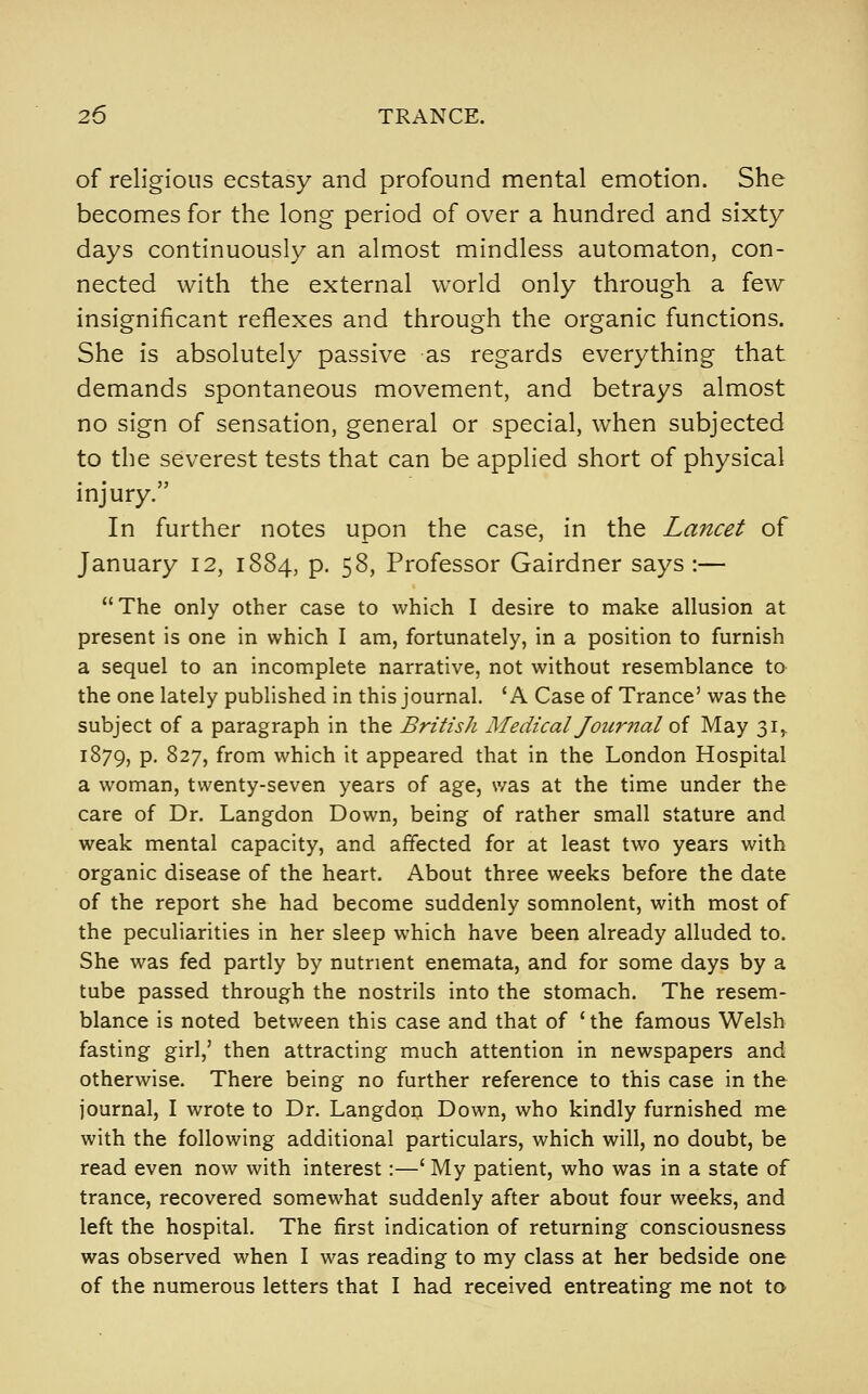 of religious ecstasy and profound mental emotion. She becomes for the long period of over a hundred and sixty days continuously an almost mindless automaton, con- nected with the external world only through a few insignificant reflexes and through the organic functions. She is absolutely passive as regards everything that demands spontaneous movement, and betrays almost no sign of sensation, general or special, when subjected to the severest tests that can be applied short of physical injury. In further notes upon the case, in the Lancet of January 12, 1884, p. 58, Professor Gairdner says :— The only other case to which I desire to make allusion at present is one in which I am, fortunately, in a position to furnish a sequel to an incomplete narrative, not without resemblance to the one lately published in this journal. 'A Case of Trance' was the subject of a paragraph in the British Medical Jour7ial of May 31,. 1879, p. 827, from which it appeared that in the London Hospital a woman, twenty-seven years of age, was at the time under the care of Dr. Langdon Down, being of rather small stature and weak mental capacity, and affected for at least two years with organic disease of the heart. About three weeks before the date of the report she had become suddenly somnolent, with most of the peculiarities in her sleep which have been already alluded to. She was fed partly by nutrient enemata, and for some days by a tube passed through the nostrils into the stomach. The resem- blance is noted between this case and that of ' the famous Welsh fasting girl,' then attracting much attention in newspapers and otherwise. There being no further reference to this case in the journal, I wrote to Dr. Langdon Down, who kindly furnished me with the following additional particulars, which will, no doubt, be read even now with interest:—' My patient, who was in a state of trance, recovered somewhat suddenly after about four weeks, and left the hospital. The first indication of returning consciousness was observed when I was reading to my class at her bedside one of the numerous letters that I had received entreating me not to
