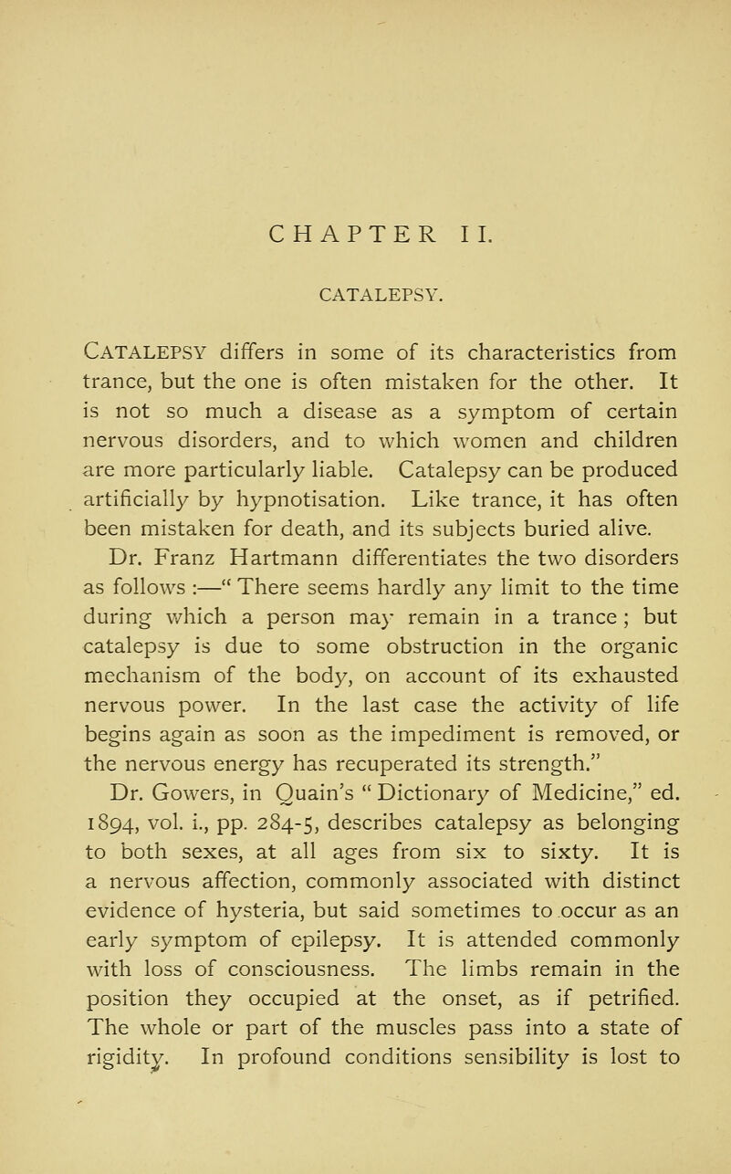 CHAPTER IL CATALEPSY, Catalepsy differs in some of its characteristics from trance, but the one is often mistaken for the other. It is not so much a disease as a symptom of certain nervous disorders, and to which women and children are more particularly liable. Catalepsy can be produced artificially by hypnotisation. Like trance, it has often been mistaken for death, and its subjects buried alive. Dr. Franz Hartmann differentiates the two disorders as follows :— There seems hardly any limit to the time during which a person may remain in a trance ; but catalepsy is due to some obstruction in the organic mechanism of the body, on account of its exhausted nervous power. In the last case the activity of life begins again as soon as the impediment is removed, or the nervous energy has recuperated its strength. Dr. Gowers, in Quain's  Dictionary of Medicine, ed. 1894, vol. i., pp. 284-5, describes catalepsy as belonging to both sexes, at all ages from six to sixty. It is a nervous affection, commonly associated with distinct evidence of hysteria, but said sometimes to occur as an early symptom of epilepsy. It is attended commonly with loss of consciousness. The limbs remain in the position they occupied at the onset, as if petrified. The whole or part of the muscles pass into a state of rigidity. In profound conditions sensibility is lost to