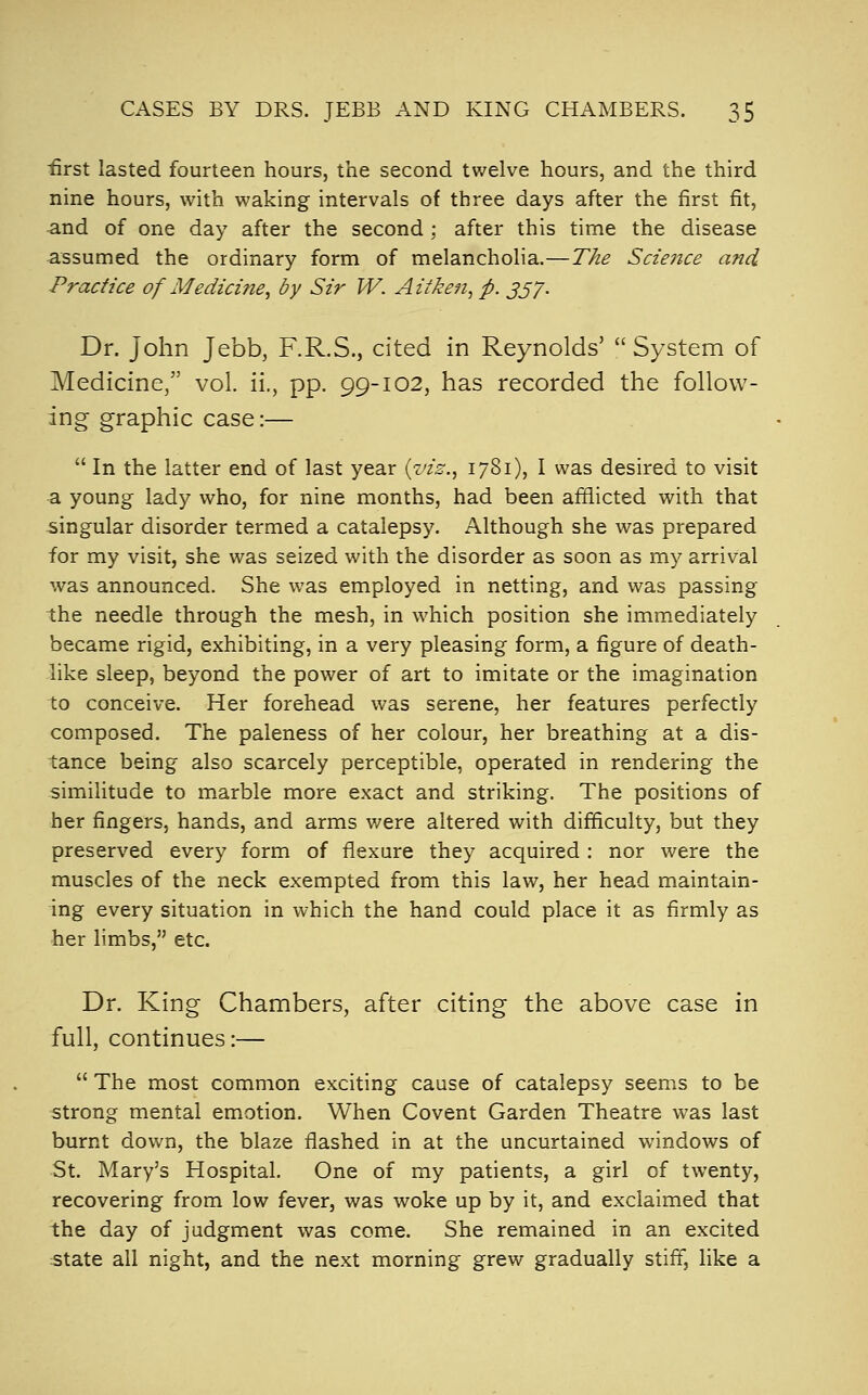 first lasted fourteen hours, the second twelve hours, and the third nine hours, with waking intervals of three days after the first fit, and of one day after the second ; after this time the disease assumed the ordinary form of melancholia.—The Science and Practice of Medicine^ by Sir W. A it ken, p. jj/. Dr. John Jebb, F.R.S., cited in Reynolds'  System of Medicine, vol. ii., pp. 99-102, has recorded the follow- ing graphic case:—  In the latter end of last year {viz., 1781), I was desired to visit a young lady who, for nine months, had been afflicted with that singular disorder termed a catalepsy. Although she was prepared for my visit, she was seized with the disorder as soon as my arrival was announced. She was employed in netting, and was passing the needle through the mesh, in which position she immediately became rigid, exhibiting, in a very pleasing form, a figure of death- like sleep, beyond the power of art to imitate or the imagination to conceive. Her forehead was serene, her features perfectly composed. The paleness of her colour, her breathing at a dis- tance being also scarcely perceptible, operated in rendering the similitude to marble more exact and striking. The positions of her fingers, hands, and arms were altered with difficulty, but they preserved every form of flexure they acquired : nor were the muscles of the neck exempted from this law, her head maintain- ing every situation in which the hand could place it as firmly as her limbs, etc. Dr. King Chambers, after citing the above case in full, continues:—  The most common exciting cause of catalepsy seems to be strong mental emotion. When Covent Garden Theatre was last burnt down, the blaze flashed in at the uncurtained windows of St. Mary's Hospital. One of my patients, a girl of twenty, recovering from low fever, was woke up by it, and exclaimed that the day of judgment was come. She remained in an excited state all night, and the next morning grew gradually stiff, like a