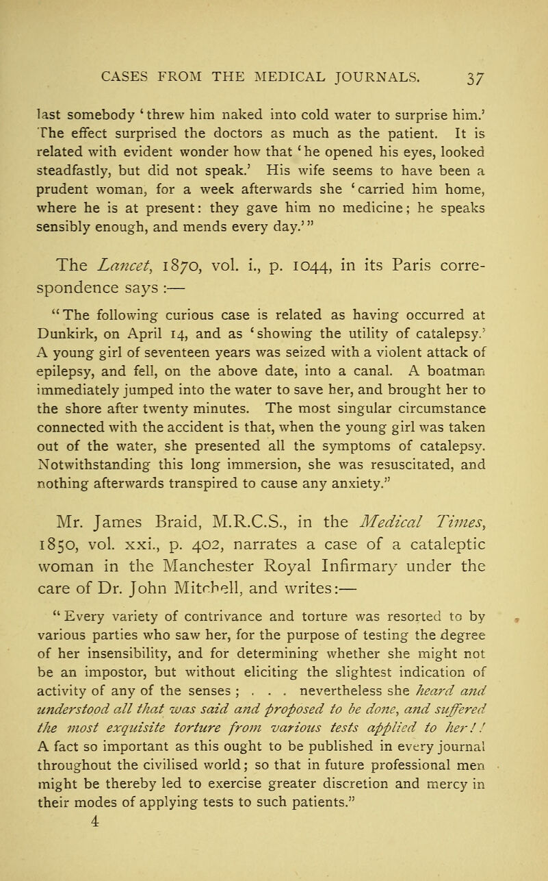 CASES FROM THE MEDICAL JOURNALS. 3/ last somebody ' threw him naked into cold water to surprise him.' The effect surprised the doctors as much as the patient. It is related with evident wonder how that ' he opened his eyes, looked steadfastly, but did not speak.' His wife seems to have been a prudent woman, for a week afterwards she 'carried him home, where he is at present: they gave him no medicine; he speaks sensibly enough, and mends every day.' The Lancet, 1870, vol. i., p. 1044, in its Paris corre- spondence says :— The following curious case is related as having occurred at Dunkirk, on April 14, and as 'showing the utility of catalepsy.' A young girl of seventeen years was seized with a violent attack of epilepsy, and fell, on the above date, into a canal. A boatman immediately jumped into the water to save her, and brought her to the shore after twenty minutes. The most singular circumstance connected with the accident is that, when the young girl was taken out of the water, she presented all the symptoms of catalepsy. Notwithstanding this long immersion, she was resuscitated, and nothing afterwards transpired to cause any anxiety. Mr. James Braid, M.R.C.S., in the Medical Times, 1850, vol. xxi., p. 402, narrates a case of a cataleptic woman in the Manchester Royal Infirmary under the care of Dr. John Mitchell, and writes:—  Every variety of contrivance and torture was resorted to by various parties who saw her, for the purpose of testing the degree of her insensibility, and for determining whether she might not be an impostor, but without eliciting the slightest indication of activity of any of the senses ; . , . nevertheless she heard a7id understood all that was said and proposed to be do7ie, and suffered the most exquisite torture from various tests applied to her 11 A fact so important as this ought to be published in every journal throughout the civilised world; so that in future professional men might be thereby led to exercise greater discretion and mercy in their modes of applying tests to such patients. 4