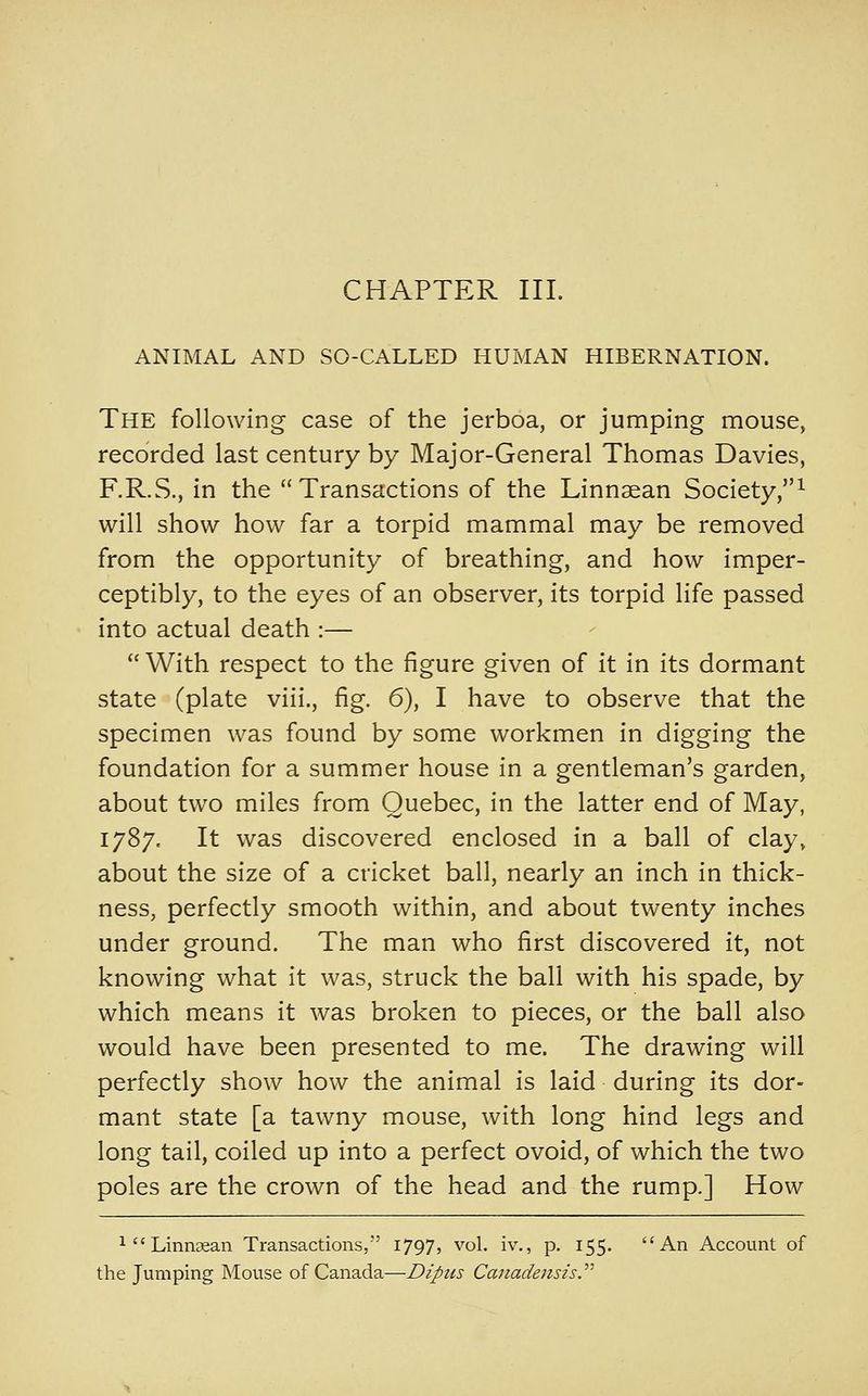 CHAPTER III. ANIMAL AND SO-CALLED HUMAN HIBERNATION. The following case of the jerboa, or jumping mouse, recorded last century by Major-General Thomas Davies, F.R.S., in the Transactions of the Linnaean Society,^ will show how far a torpid mammal may be removed from the opportunity of breathing, and how imper- ceptibly, to the eyes of an observer, its torpid life passed into actual death :—  With respect to the figure given of it in its dormant state (plate viii., fig. 6), I have to observe that the specimen was found by some workmen in digging the foundation for a summer house in a gentleman's garden, about two miles from Quebec, in the latter end of May, 1787. It was discovered enclosed in a ball of clay, about the size of a cricket ball, nearly an inch in thick- ness, perfectly smooth within, and about twenty inches under ground. The man who first discovered it, not knowing what it was, struck the ball with his spade, by which means it was broken to pieces, or the ball also would have been presented to me. The drawing will perfectly show how the animal is laid during its dor- mant state [a tawny mouse, with long hind legs and long tail, coiled up into a perfect ovoid, of which the two poles are the crown of the head and the rump.] How ^''Linnaean Transactions, 1797, vol. iv., p. 155. An Account of the Jumping Mouse of Canada—Dipus Canadensis.''''