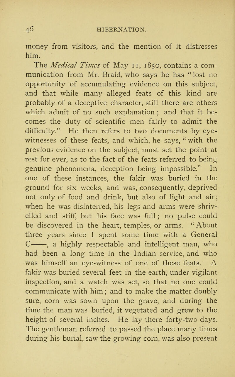 money from visitors, and the mention of it distresses him. The Medical Times of May ii, 1850, contains a com- munication from Mr. Braid, who says he has  lost no opportunity of accumulating evidence on this subject, and that while many alleged feats of this kind are probably of a deceptive character, still there are others which admit of no such explanation ; and that it be- comes the duty of scientific men fairly to admit the difficulty. He then refers to two documents by eye- witnesses of these feats, and which, he says,  with the previous evidence on the subject, must set the point at rest for ever, as to the fact of the feats referred to being genuine phenomena, deception being impossible. In one of these instances, the fakir was buried in the ground for six weeks, and was, consequently, deprived not only of food and drink, but also of light and air; when he was disinterred, his legs and arms were shriv- elled and stiff, but his face was full; no pulse could be discovered in the heart, temples, or arms.  About three years since I spent some time with a General C , a highly respectable and intelligent man, who had been a long time in the Indian service, and who was himself an eye-witness of one of these feats. A fakir was buried several feet in the earth, under vigilant inspection, and a watch was set, so that no one could communicate with him; and to make the matter doubly sure, corn was sown upon the grave, and during the time the man was buried, it vegetated and grew to the height of several inches. He lay there forty-two days. The gentleman referred to passed the place many times during his burial, saw the growing corn, was also present