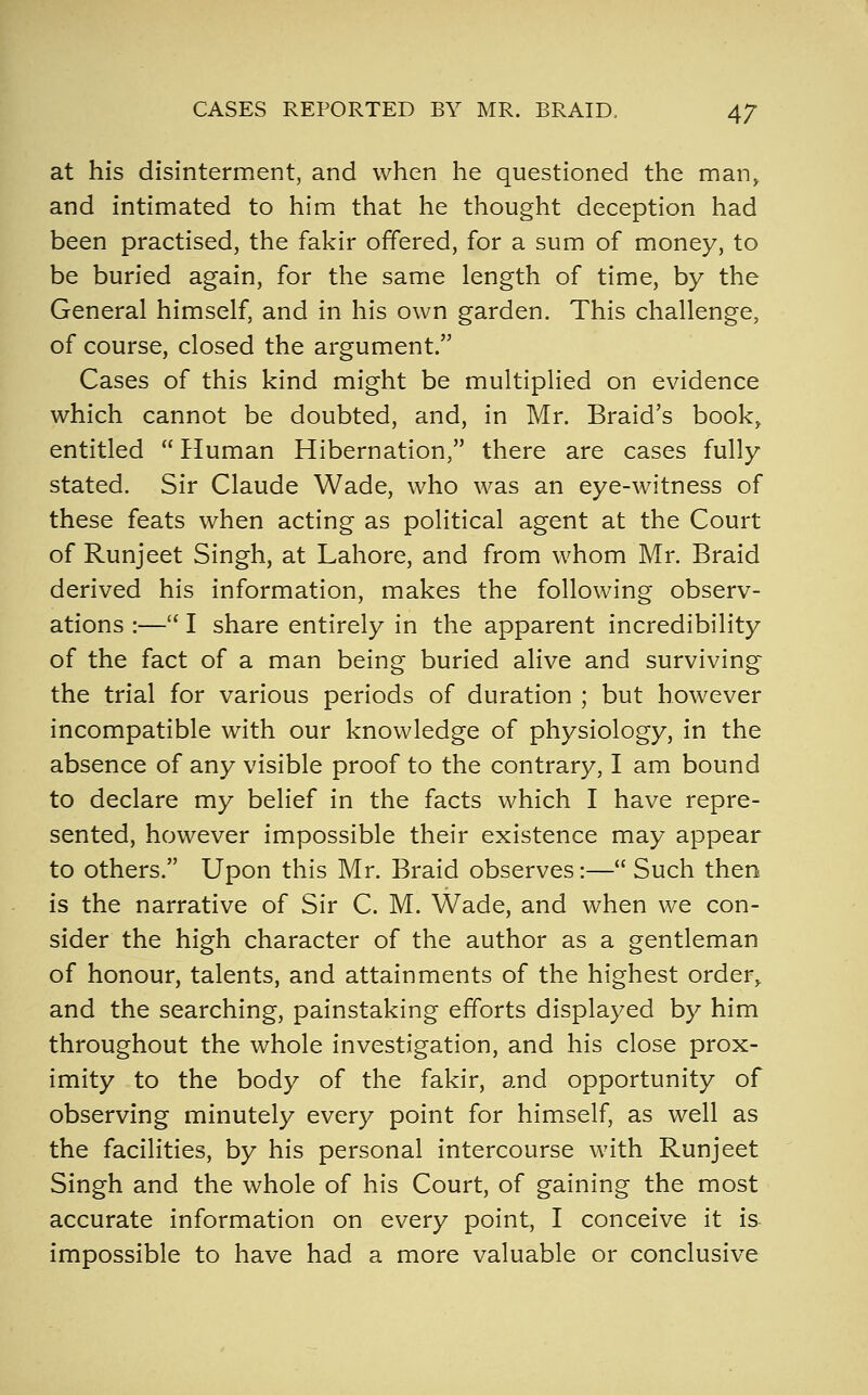 at his disinterment, and when he questioned the man, and intimated to him that he thought deception had been practised, the fakir offered, for a sum of money, to be buried again, for the same length of time, by the General himself, and in his own garden. This challenge, of course, closed the argument. Cases of this kind might be multiplied on evidence which cannot be doubted, and, in Mr. Braid's book, entitled  Human Hibernation, there are cases fully stated. Sir Claude Wade, who was an eye-witness of these feats when acting as political agent at the Court of Runjeet Singh, at Lahore, and from whom Mr. Braid derived his information, makes the following observ- ations :— I share entirely in the apparent incredibility of the fact of a man being buried alive and surviving the trial for various periods of duration ; but however incompatible with our knowledge of physiology, in the absence of any visible proof to the contrary, I am bound to declare my belief in the facts which I have repre- sented, however impossible their existence may appear to others. Upon this Mr. Braid observes:— Such then is the narrative of Sir C. M. Wade, and when we con- sider the high character of the author as a gentleman of honour, talents, and attainments of the highest order, and the searching, painstaking efforts displayed by him throughout the whole investigation, and his close prox- imity to the body of the fakir, and opportunity of observing minutely every point for himself, as well as the facilities, by his personal intercourse with Runjeet Singh and the whole of his Court, of gaining the most accurate information on every point, I conceive it is impossible to have had a more valuable or conclusive