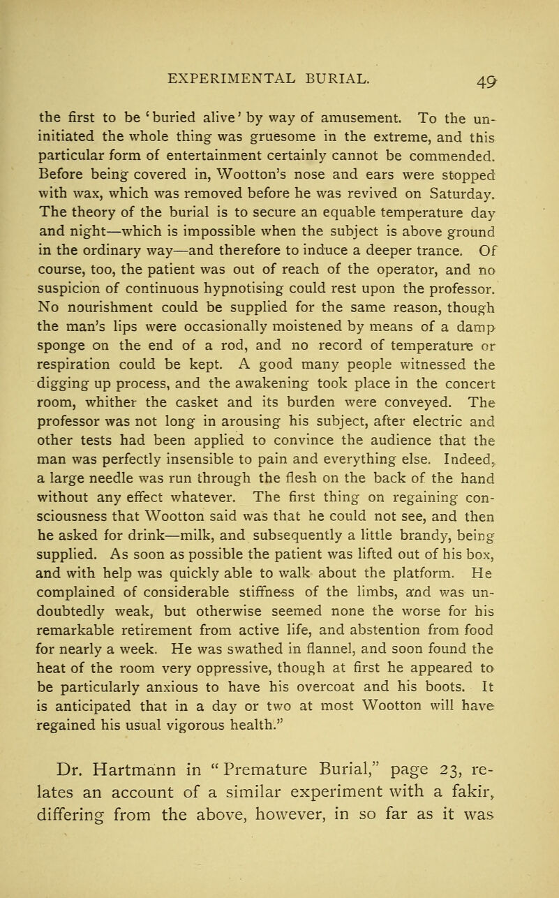 the first to be ' buried alive' by way of amusement. To the un- initiated the whole thing was gruesome in the extreme, and this particular form of entertainment certainly cannot be commended. Before being covered in, Wootton's nose and ears were stopped with wax, which was removed before he was revived on Saturday, The theory of the burial is to secure an equable temperature day and night—which is impossible when the subject is above ground in the ordinary way—and therefore to induce a deeper trance. Of course, too, the patient was out of reach of the operator, and no suspicion of continuous hypnotising could rest upon the professor. No nourishment could be supplied for the same reason, though the man's lips were occasionally moistened by means of a damp sponge on the end of a rod, and no record of temperature or respiration could be kept. A good many people witnessed the digging up process, and the awakening took place in the concert room, whither the casket and its burden were conveyed. The professor was not long in arousing his subject, after electric and other tests had been applied to convince the audience that the man was perfectly insensible to pain and everything else. Indeed., a large needle was run through the flesh on the back of the hand without any effect whatever. The first thing on regaining con- sciousness that Wootton said was that he could not see, and then he asked for drink—milk, and subsequently a little brandy, being supplied. As soon as possible the patient was lifted out of his box, and with help was quickly able to walk about the platform. He complained of considerable stiffne-ss of the limbs, and v/as un- doubtedly weak, but otherwise seemed none the worse for his remarkable retirement from active life, and abstention from food for nearly a week. He was swathed in flannel, and soon found the heat of the room very oppressive, though at first he appeared to be particularly anxious to have his overcoat and his boots. It is anticipated that in a day or two at most Wootton will have regained his usual vigorous health. Dr. Hartmann in  Premature Burial, page 23, re- lates an account of a similar experiment with a fakir, differing from the above, however, in so far as it was