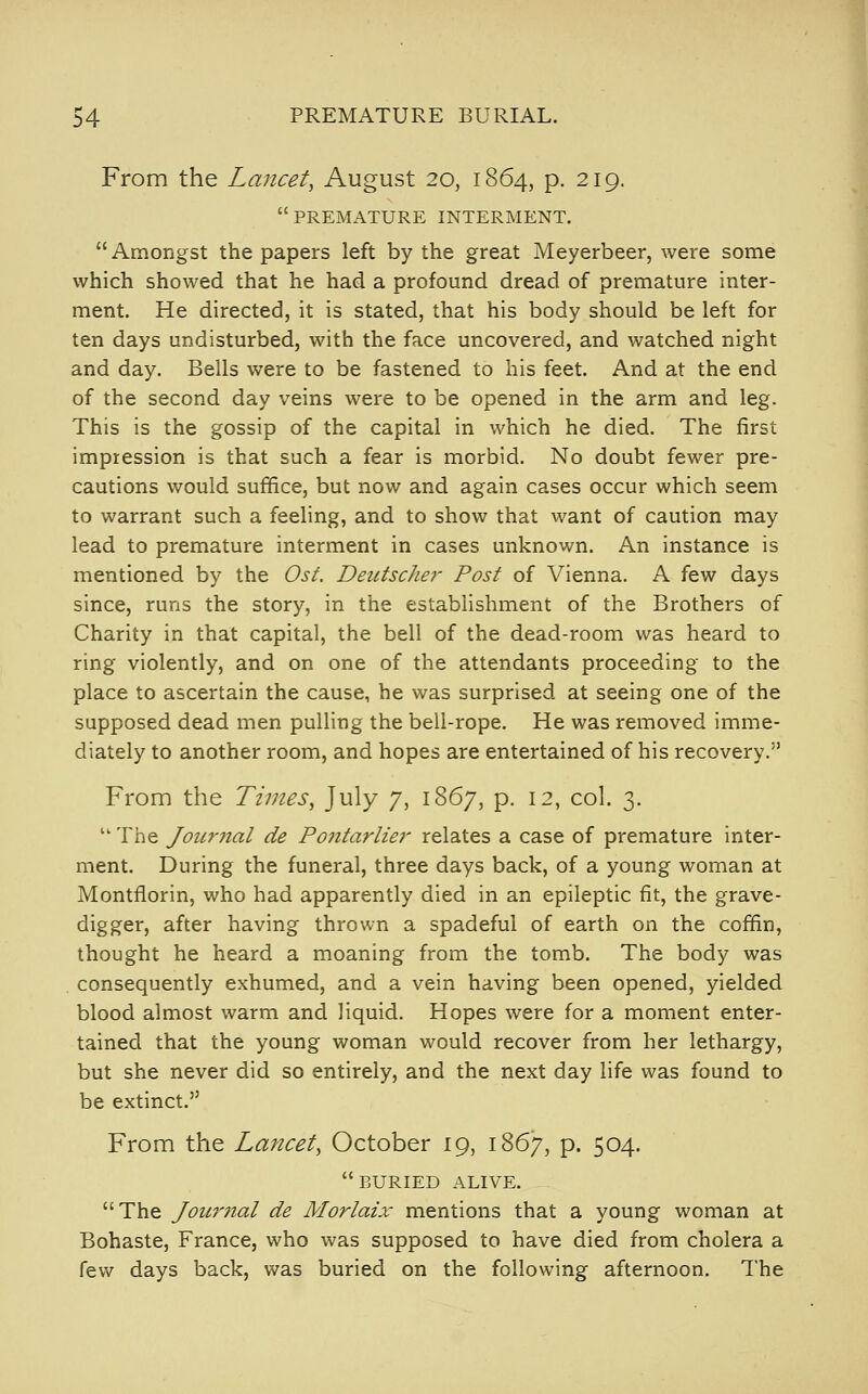 From the Lancet, August 20, 1864, p. 219. premature interment. Amongst the papers left by the great Meyerbeer, were some which showed that he had a profound dread of premature inter- ment. He directed, it is stated, that his body should be left for ten days undisturbed, with the face uncovered, and watched night and day. Bells were to be fastened to his feet. And at the end of the second day veins were to be opened in the arm and leg. This is the gossip of the capital in which he died. The first impression is that such a fear is morbid. No doubt fewer pre- cautions would suffice, but now and again cases occur which seem to warrant such a feeling, and to show that want of caution may lead to premature interment in cases unknown. An instance is mentioned by the Ost. Deutsche}' Post of Vienna. A few days since, runs the story, in the establishment of the Brothers of Charity in that capital, the bell of the dead-room was heard to ring violently, and on one of the attendants proceeding to the place to ascertain the cause, he was surprised at seeing one of the supposed dead men pulling the bell-rope. He was removed imme- diately to another room, and hopes are entertained of his recovery. From the Times, July 7, 1867, p. 12, col. 3. The Jourjial de Pojitariier relates a case of premature inter- ment. During the funeral, three days back, of a young woman at Montflorin, who had apparently died in an epileptic fit, the grave- digger, after having thrown a spadeful of earth on the coffin, thought he heard a moaning from the tomb. The body was . consequently exhumed, and a vein having been opened, yielded blood almost warm and liquid. Hopes were for a moment enter- tained that the young woman would recover from her lethargy, but she never did so entirely, and the next day life was found to be extinct. From the Lancet, October 19, 1867, p. 504. buried alive. The Jour7ial de Morlaix mentions that a young woman at Bohaste, France, who was supposed to have died from cholera a few days back, was buried on the following afternoon. The I