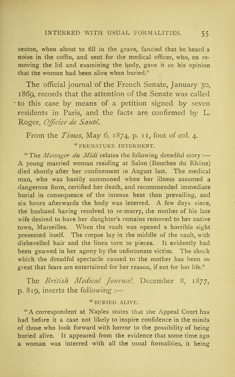 sexton, when about to fill in the grave, fancied that he heard a noise in the coffin, and sent for the medical officer, who, on re- moving the lid and examining the body, gave it as his opinion that the woman had been alive when buried. The official journal of the French Senate, January 30, 1869, records that the attention of the Senate was called to this case by means of a petition signed by seven residents in Paris, and the facts are confirmed by L. Roger, Officier de Sante. From the Times, May 6, 1874, p. 11, foot of col. 4.  PREMATURE INTERMENT.  The Messager du Midi relates the following dreadful story :— A young married woman residing at Salon (Bouches du Rhone) died shortly after her confinement m August last. The medical man, who was hastily summoned when her illness assumed a dangerous form, certified her death, and recommended immediate burial in consequence of the intense heat then prevailing, and six hours afterwards the body was interred. A fevi^ days since, the husband having resolved to re-marry, the mother of his late wife desired to have her daughter's remains removed to her native town, Marseilles. When the vault was opened a horrible sight presented itself. The corpse lay in the middle of the vault, with dishevelled hair and the linen torn to pieces. It evidently had been gnawed in her agony by the unfortunate victim. The shock which the dreadful spectacle caused to the mother has been so great that fears are entertained for her reason, if not for her life. The British Medical Journal, December 8, 1877, p. 819, inserts the following :— buried alive.  A correspondent at Naples states that ihe Appeal Court has had before it a case not likely to inspire confidence in the minds of those who look forward with horror to the possibiHty of being buried alive. It appeared from the evidence that some time ago a woman was interred with all the usual formalities, it being