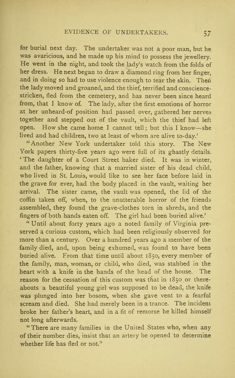 for burial next day. The undertaker was not a poor man, but he was avaricious, and he made up his mind to possess the jewellery. He went in the night, and took the lady's watch from the folds of her dress. He next began to draw a diamond ring from her finger, and in doing so had to use violence enough to tear the skin. Then the lady moved and groaned, and the thief, terrified and conscience- stricken, fled from the cemetery, and has never been since heard from, that I know of The lady, after the first emotions of horror at her unheard-of position had passed over, gathered her nerves together and stepped out of the vault, which the thief had left open. How she came home I cannot tell; but this I know—she lived and had children, two at least of whom are alive to-day.' Another New York undertaker told this story. The New York papers thirty-five years ago were full of its ghastly details, * The daughter of a Court Street baker died. It was in winter, and the father, knowing that a married sister of his dead child, who lived in St. Louis, would like to see her face before laid in the grave for ever, had the body placed in the vault, waiting her arrival. The sister came, the vault was opened, the lid of the coffin taken off, when, to the unutterable horror of the friends assembled, they found the grave-clothes torn in shreds, and the fingers of both hands eaten off. The girl had been buried alive.'  Until about forty years ago a noted family of Virginia pre- served a curious custom, which had been religiously observed for more than a century. Over a hundred years ago a member of the family died, and, upon being exhumed, was found to have been buried alive. From that time until about 1850, every member of the family, man, woman, or child, who died, was stabbed in the heart with a knife in the hands of the head of the house. The reason for the cessation of this custom was that in 1850.or there- abouts a beautiful young girl was supposed to be dead, the knife was plunged into her bosom, when she gave vent to a fearful scream and died. She had merely been in a trance. The incident broke her father's heart, and in a fit of remorse he killed himself not long afterwards.  There are many families in the United States who, when any of their number dies, insist that an artery be opened to determine whether life has fled or not.