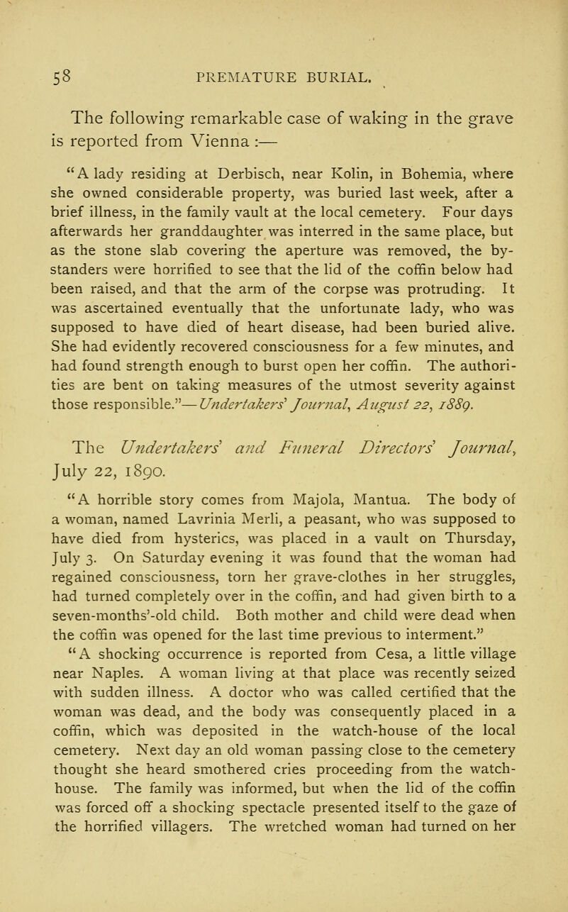 The following remarkable case of waking in the grave is reported from Vienna :— A lady residing at Derbisch, near Kolin, in Bohemia, where she owned considerable property, was buried last week, after a brief illness, in the family vault at the local cemetery. Four days afterwards her granddaughter was interred in the same place, but as the stone slab covering the aperture was removed, the by- standers were horrified to see that the lid of the coffin below had been raised, and that the arm of the corpse was protruding. It was ascertained eventually that the unfortunate lady, who was supposed to have died of heart disease, had been buried alive. She had evidently recovered consciousness for a few minutes, and had found strength enough to burst open her coffin. The authori- ties are bent on taking measures of the utmost severity against those responsible.—Utidertakers' Journal^ August 22^ i88g. The Undertakers and Funeral Directors Journal^ July 22, 1890. A horrible story comes from Majola, Mantua. The body of a woman, named Lavrinia MerH, a peasant, who was supposed to have died from hysterics, was placed in a vault on Thursday, July 3. On Saturday evening it was found that the woman had regained consciousness, torn her grave-clothes in her struggles, had turned completely over in the coffin, and had given birth to a seven-months'-old child. Both mother and child were dead when the coffin was opened for the last time previous to interment.  A shocking occurrence is reported from Cesa, a little village near Naples. A woman living at that place was recently seized with sudden illness. A doctor who was called certified that the woman was dead, and the body was consequently placed in a coffin, which was deposited in the watch-house of the local cemetery. Next day an old woman passing close to the cemetery thought she heard smothered cries proceeding from the watch- house. The family was informed, but when the lid of the coffin was forced off a shocking spectacle presented itself to the gaze of the horrified villagers. The wretched woman had turned on her