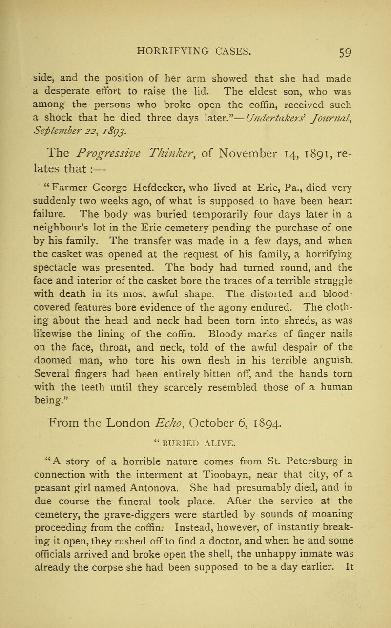 side, and the position of her arm showed that she had made a desperate effort to raise the lid. The eldest son, who was among the persons who broke open the coffin, received such a shock that he died three days later.—Undertakers' Journal^ September 22^ 1^93' The Progressive Thinker^ of November 14, 1891, re- lates that:—  Farmer George Hefdecker, who lived at Erie, Pa., died very suddenly two weeks ago, of what is supposed to have been heart failure. The body was buried temporarily four days later in a neighbour's lot in the Erie cemetery pending the purchase of one by his family. The transfer was made in a few days, and when the casket was opened at the request of his family, a horrifying spectacle was presented. The body had turned round, and the face and interior of the casket bore the traces of a terrible struggle with death in its most awful shape. The distorted and blood- covered features bore evidence of the agony endured. The cloth- ing about the head and neck had been torn into shreds, as was likewise the lining of the coffin. Bloody marks of finger nails on the face, throat, and neck, told of the awful despair of the doomed man, who tore his own flesh in his terrible anguish. Several fingers had been entirely bitten off, and the hands torn with the teeth until they scarcely resembled those of a human being. From the London Echo, October 6, 1894.  BURIED ALIVE. A story of a horrible nature comes from St. Petersburg in connection with the interment at Tioobayn, near that city, of a peasant girl named Antonova. She had presumably died, and in due course the funeral took place. After the service at the cemetery, the grave-diggers were startled by sounds of moaning proceeding from the coffin. Instead, however, of instantly break- ing it open, they rushed off to find a doctor, and when he and some officials arrived and broke open the shell, the unhappy inmate was already the corpse she had been supposed to be a day earlier. It