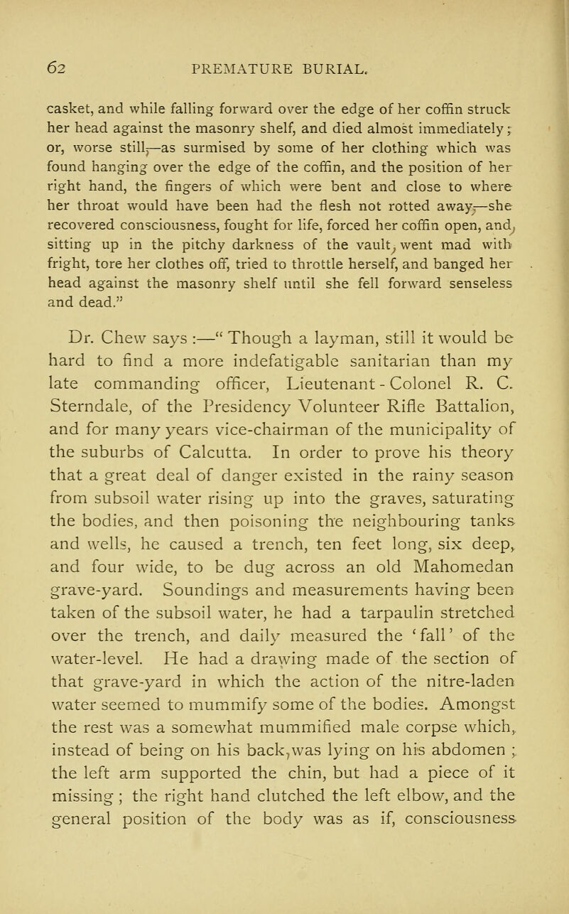 casket, and while falling forward over the edge of her coffin struck her head against the masonry shelf, and died almost immediately; or, worse still—as surmised by some of her clothing which was found hanging over the edge of the coffin, and the position of her right hand, the fingers of which were bent and close to where her throat would have been had the flesh not rotted away—she recovered consciousness, fought for life, forced her coffin open, and^ sitting up in the pitchy darkness of the vault^ went mad with fright, tore her clothes off, tried to throttle herself, and banged her head against the masonry shelf until she fell forward senseless and dead. Dr. Chew says :— Though a layman, still it would be hard to find a more indefatigable sanitarian than my late commanding officer, Lieutenant - Colonel R. C. Sterndale, of the Presidency Volunteer Rifle Battalion, and for many years vice-chairman of the municipality of the suburbs of Calcutta. In order to prove his theory that a great deal of danger existed in the rainy season from subsoil water rising up into the graves, saturating the bodies, and then poisoning the neighbouring tanks- and wells, he caused a trench, ten feet long, six deep,, and four wide, to be dug across an old Mahomedan grave-yard. Soundings and measurements having been taken of the subsoil water, he had a tarpaulin stretched over the trench, and daily measured the ' fall' of the water-level. He had a drawing made of the section of that grave-yard in which the action of the nitre-laden water seemed to mummify some of the bodies. Amongst the rest was a somewhat mummified male corpse which,, instead of being on his back^was lying on his abdomen ;, the left arm supported the chin, but had a piece of it missing; the right hand clutched the left elbow, and the general position of the body was as if, consciousness