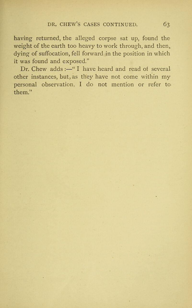 having returned, the alleged corpse sat up, found the weight of the earth too heavy to work through, and then,, dying of suffocation, fell forward in the position in which it was found and exposed. Dr. Chew adds :— I have heard and read of several other instances, but, as they have not come within my personal observation, I do not mention or refer to- them.