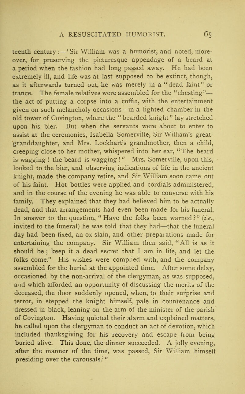 A RESUSCITATED HUMORIST. 6$ teenth century :—' Sir William was a humorist, and noted, more- over, for preserving the picturesque appendage of a beard at a period when the fashion had long passed away. He had been extremely ill, and life was at last supposed to be extinct, though, as it afterwards turned out, he was merely in a  dead faint or trance. The female relatives were assembled for the chesting— the act of putting a corpse into a coffin, with the entertainment given on such melancholy occasions—in a lighted chamber in the old tower of Covington, where the  bearded knight lay stretched upon his bier. But when the servants were about to enter to assist at the ceremonies, Isabella Somerville, Sir William's great- granddaughter, and Mrs. Lockhart's grandmother, then a child, creeping close to her mother, whispered into her ear,  The beard is wagging ! the beard is wagging ! Mrs. Somerville, upon this, ■ looked to the bier, and observing indications of life in the ancient knight, made the company retire, and Sir William soon came out of his faint. Hot bottles were applied and cordials administered, and in the course of the evening he was able to converse with his family. They explained that they had believed him to be actually dead, and that arrangements had even been made for his funeral. In answer to the question, Have the folks been warned? {i.e., invited to the funeral) he was told that they had—that the funeral day had been fixed, an ox slain, and other preparations made for entertaining the company. Sir William then said, All is as it should be; keep it a dead secret that I am in life, and let the folks come. His wishes were complied with, and the company assembled for the burial at the appointed time. After some delay, occasioned by the non-arrival of the clergyman, as was supposed, and which afforded an opportunity of discussing the merits of the deceased, the door suddenly opened, when, to their surprise and terror, in stepped the knight himself, pale in countenance and dressed in black, leaning on the arm of the minister of the parish of Covington. Having quieted their alarm and explained matters, he called upon the clergyman to conduct an act of devotion, which included thanksgiving for his recovery and escape from being buried alive. This done, the dinner succeeded. A jolly evening, after the manner of the time, was passed. Sir William himself presiding over the carousals.'