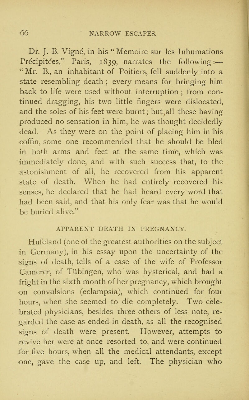 Dr. J. B. Vigne, in his  Memoire sur les Inhumations Precipitees, Paris, 1839, narrates the following:—  Mr. B., an inhabitant of Poitiers, fell suddenly into a state resembling death ; every means for bringing him back to life were used without interruption ; from con- tinued dragging, his two little fingers were dislocated, and the soles of his feet were burnt; but,all these having produced no sensation in him, he was thought decidedly dead. As they were on the point of placing him in his coffin, some one recommended that he should be bled in both arms and feet at the same time, which was immediately done, and with such success that, to the astonishment of all, he recovered from his apparent state of death. When he had entirely recovered his -senses, he declared that he had heard every word that had been said, and that his only fear was that he would be buried alive. APPARENT DEATH IN PREGNANCY. Hufeland (one of the greatest authorities on the subject in Germany), in his essay upon the uncertainty of the signs of death, tells of a case of the wife of Professor Camerer, of Tiibingen, who was hysterical, and had a fright in the sixth month of her pregnancy, which brought on convulsions (eclampsia), which continued for four hours, when she seemed to die completely. Two cele- brated physicians, besides three others of less note, re- garded the case as ended in death, as all the recognised signs of death were present. However, attempts to revive her were at once resorted to, and were continued for five hours, when all the medical attendants, except one, gave the case up, and left. The physician who