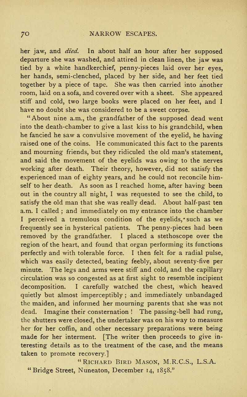 her jaw, and died. In about half an hour after her supposed departure she was washed, and attired in clean linen, the jaw was tied by a white handkerchief, penny-pieces laid over her eyes, her hands, semi-clenched, placed by her side, and her feet tied together by a piece of tape. She was then carried into another room, laid on a sofa, and covered over with a sheet. She appeared stiff and cold, two large books were placed on her feet, and I have no doubt she was considered to be a sweet corpse. About nine a.m., the grandfather of the supposed dead went into the death-chamber to give a last kiss to his grandchild, when he fancied he saw a convulsive movement of the eyelid, he having raised one of the coins. He communicated this fact to the parents and mourning friends, but they ridiculed the old man's statement, and said the movement of the eyelids was owing to the nerves working after death. Their theory, however, did not satisfy the experienced man of eighty years, and he could not reconcile him- self to her death. As soon as I reached home, after having been out in the country all night, I was requested to see the child, to satisfy the old man that she was really dead. About half-past ten a.m. I called ; and immediately on my entrance into the chamber I perceived a tremulous condition of the eyelids,*such as we frequently see in hysterical patients. The penny-pieces had been removed by the grandfather. I placed a stethoscope over the region of the heart, and found that organ performing its functions perfectly and with tolerable force. I then felt for a radial pulse, which was easily detected, beating feebly, about seventy-five per minute. The legs and arms were stiff and cold, and the capillary circulation was so congested as at first sight to resemble incipient decomposition. I carefully watched the chest, which heaved quietly but almost imperceptibly ; and immediately unbandaged the maiden, and informed her mourning parents that she was not dead. Imagine their consternation ! The passing-bell had rung, the shutters were closed, the undertaker was on his way to measure her for her coffin, and other necessary preparations were being made for her interment. [The writer then proceeds to give in- teresting details as to the treatment of the case, and the means taken to promote recovery.] Richard Bird Mason, M.R.C.S., L.S.A. Bridge Street, Nuneaton, December 14, 1858.