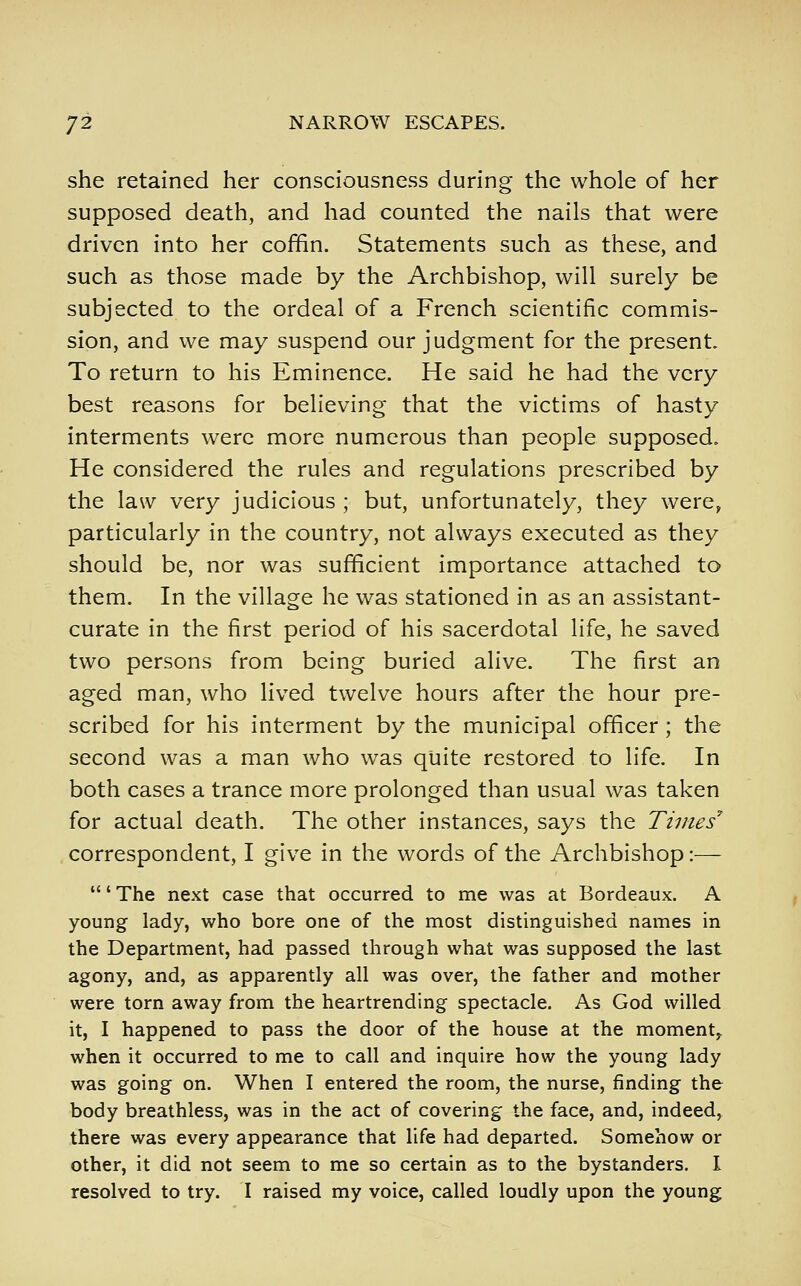 she retained her consciousness during the whole of her supposed death, and had counted the nails that were driven into her coffin. Statements such as these, and such as those made by the Archbishop, will surely be subjected to the ordeal of a French scientific commis- sion, and we may suspend our judgment for the present. To return to his Eminence. He said he had the very best reasons for believing that the victims of hasty interments were more numerous than people supposed. He considered the rules and regulations prescribed by the law very judicious ; but, unfortunately, they were, particularly in the country, not always executed as they should be, nor was sufficient importance attached to them. In the village he was stationed in as an assistant- curate in the first period of his sacerdotal life, he saved two persons from being buried alive. The first an aged man, who lived twelve hours after the hour pre- scribed for his interment by the municipal officer ; the second was a man who was quite restored to life. In both cases a trance more prolonged than usual was taken for actual death. The other instances, says the Times' correspondent, I give in the words of the Archbishop:— ' The next case that occurred to me was at Bordeaux. A young lady, who bore one of the most distinguished names in the Department, had passed through what was supposed the last agony, and, as apparently all was over, the father and mother were torn away from the heartrending spectacle. As God willed it, I happened to pass the door of the house at the moment^ when it occurred to me to call and inquire how the young lady was going on. When I entered the room, the nurse, finding the body breathless, was in the act of covering the face, and, indeed, there was every appearance that life had departed. Somehow or other, it did not seem to me so certain as to the bystanders. I resolved to try. I raised my voice, called loudly upon the young