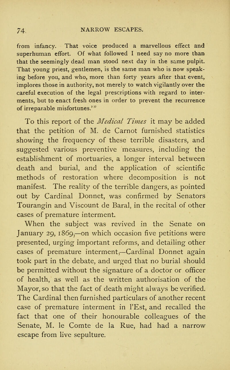 from infancy. That voice produced a marvellous effect and superhuman effort. Of what followed I need say no more than that the seemingly dead man stood next day in the same pulpit. That young priest, gentlemen, is the same man who is now speak- ing before you, and who, more than forty years after that event, implores those in authority, not merely to watch vigilantly over the careful execution of the legal prescriptions with regard to inter- ments, but to enact fresh ones in order to prevent the recurrence of irreparable misfortunes.' To this report of the Medical Times it may be added that the petition of M. de Carnot furnished statistics showing the frequency of these terrible disasters, and suggested various preventive measures, including the establishment of mortuaries, a longer interval between death and burial, and the application of scientific methods of restoration where decomposition is not manifest. The reality of the terrible dangers, as pointed out by Cardinal Donnet, was confirmed by Senators Tourangin and Viscount de Baral, in the recital of other cases of premature interment. When the subject was revived in the Senate on January 29, 1869^—on which occasion five petitions were presented, urging important reforms, and detailing other cases of premature interment^—Cardinal Donnet again took part in the debate, and urged that no burial should be permitted without the signature of a doctor or officer of health, as well as the written authorisation of the Mayor, so that the fact of death might always be verified. The Cardinal then furnished particulars of another recent case of premature interment in I'Est, and recalled the fact that one of their honourable colleagues of the Senate, M. le Comte de la Rue, had had a narrow escape from live sepulture.