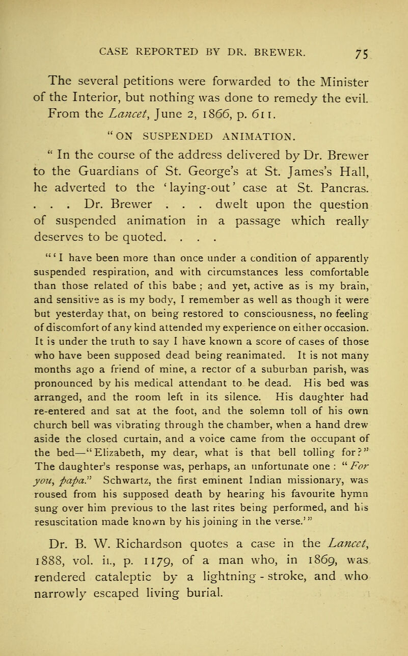 The several petitions were forwarded to the Minister of the Interior, but nothing was done to remedy the evil. From the Lancet, June 2, 1866, p. 611. ON SUSPENDED ANIMATION. In the course of the address delivered by Dr. Brewer to the Guardians of St. George's at St. James's Hall, he adverted to the ' laying-out' case at St. Pancras. . . . Dr. Brewer . . . dwelt upon the question of suspended animation in a passage which really deserves to be quoted. ... ' I have been more than once under a condition of apparently suspended respiration, and with circumstances less comfortable than those related of this babe ; and yet, active as is my brain, and sensitive as is my body, I remember as well as though it were but yesterday that, on being restored to consciousness, no feeling of discomfort of any kind attended my experience on either occasion. It is under the truth to say I have known a score of cases of those who have been supposed dead being reanimated. It is not many months ago a friend of mine, a rector of a suburban parish, was pronounced by his medical attendant to be dead. His bed was arranged, and the room left in its silence. His daughter had re-entered and sat at the foot, and the solemn toll of his own church bell was vibrating through the chamber, when a hand drew aside the closed curtain, and a voice came from the occupant of the bed—Elizabeth, my dear, what is that bell tolling for? The daughter's response was, perhaps, an unfortunate one : Fo7- you, papaP Schwartz, the first eminent Indian missionary, was roused from his supposed death by hearing his favourite hymn sung over him previous to the last rites being performed, and his resuscitation made kno»vn by his joining in the verse.' Dr. B. W. Richardson quotes a case in the Lancet, 1888, vol. ii., p. II79, of a man who, in 1869, was rendered cataleptic by a lightning - stroke, and who narrowly escaped living burial.