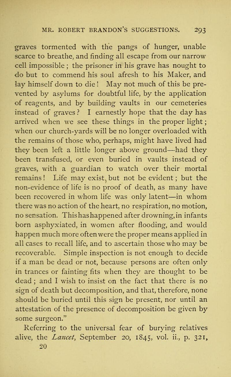 graves tormented with the pangs of hunger, unable scarce to breathe, and finding all escape from our narrow cell impossible ; the prisoner in his grave has nought to do but to commend his soul afresh to his Maker, and lay himself down to die ! May not much of this be pre- vented by asylums for doubtful life, by the application of reagents, and by building vaults in our cemeteries instead of graves ? I earnestly hope that the day has arrived when we see these things in the proper light; when our church-yards will be no longer overloaded with the remains of those who, perhaps, might have lived had they been left a little longer above ground—had they been transfused, or even buried in vaults instead of graves, with a guardian to watch over their mortal remains ! Life may exist^ but not be evident; but the non-evidence of life is no proof of death, as many have been recovered in whom life was only latent—in whom there was no action of the heart, no respiration, no motion, no sensation. Thishashappened after drowning,in infants born asphyxiated, in women after flooding, and would happen much more often were the proper means applied in all cases to recall life, and to ascertain those who may be recoverable. Simple inspection is not enough to decide if a man be dead or not, because persons are often only in trances or fainting fits when they are thought to be dead; and I wish to insist on the fact that there is no sign of death but decomposition, and that, therefore, none should be buried until this sign be present, nor until an attestation of the presence of decomposition be given by some surgeon. Referring to the universal fear of burying relatives alive, the Lancet, September 20, 1845, ^o^- i^-? P- S^^j 20