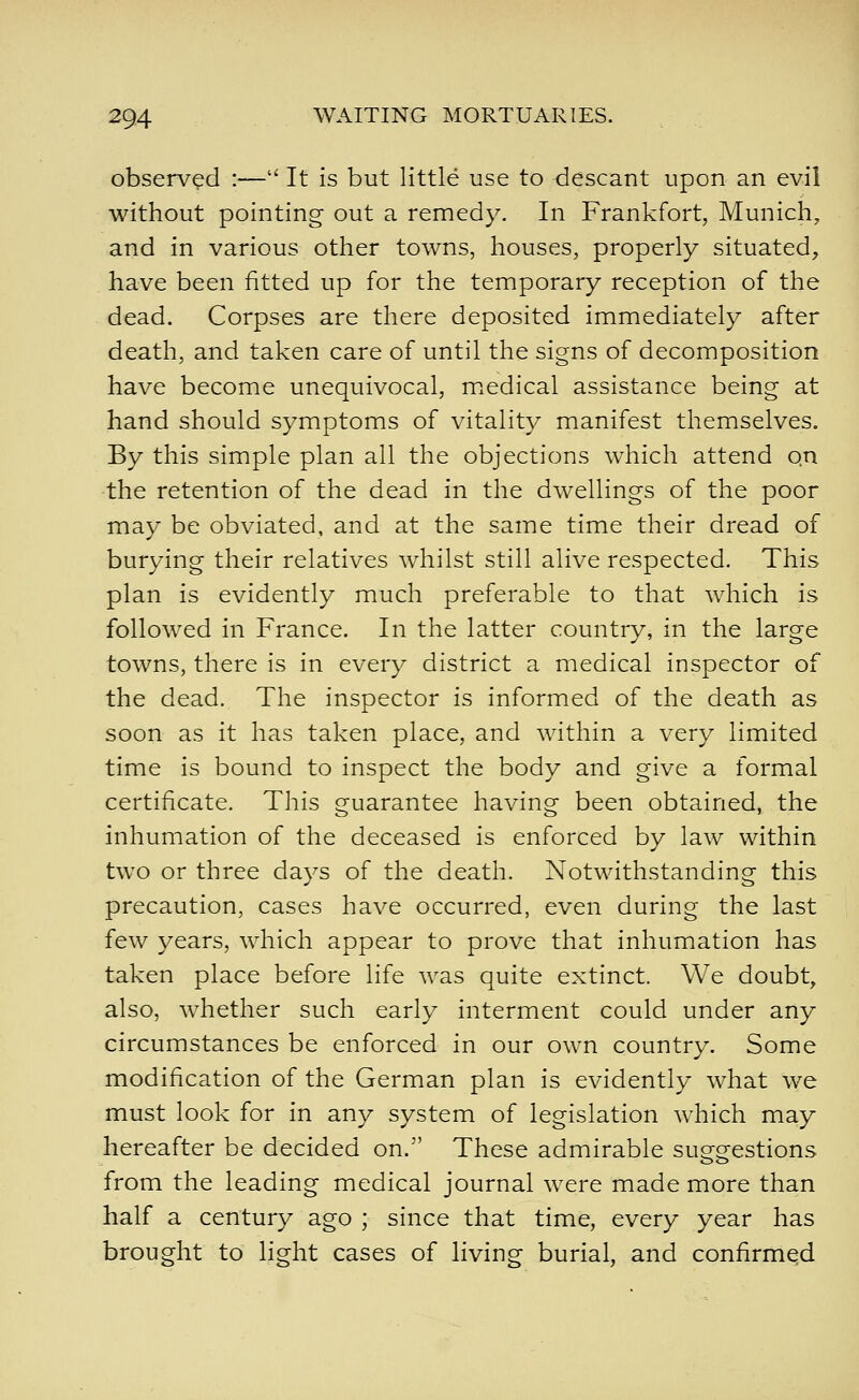 observed :— It is but little use to descant upon an evil without pointing out a remedy. In Frankfort, Munich, and in various other towns, houses, properly situated, have been fitted up for the temporary reception of the dead. Corpses are there deposited immediately after death, and taken care of until the signs of decomposition have become unequivocal, medical assistance being at hand should symptoms of vitality manifest themselves. By this simple plan all the objections which attend on the retention of the dead in the dwellings of the poor may be obviated, and at the same time their dread of burying their relatives Avhilst still alive respected. This plan is evidently much preferable to that which is followed in France. In the latter country, in the large towns, there is in every district a medical inspector of the dead. The inspector is informed of the death as soon as it has taken place, and within a very limited time is bound to inspect the body and give a formal certificate. This guarantee having been obtained, the inhumation of the deceased is enforced by law within two or three days of the death. Notwithstanding this precaution, cases have occurred, even during the last few years, which appear to prove that inhumation has taken place before life Avas quite extinct. We doubt, also, whether such early interment could under any circumstances be enforced in our own country. Some modification of the German plan is evidently what we must look for in any system of legislation which may hereafter be decided on. These admirable suggestions from the leading medical journal were made more than half a century ago ; since that time, every year has brought to light cases of living burial, and confirmed