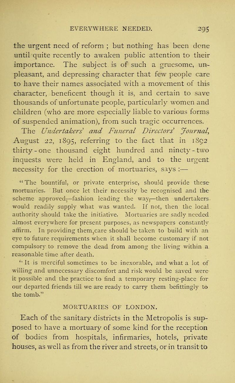 the urgent need of reform ; but nothing has been dene until quite recently to awaken public attention to their importance. The subject is of such a gruesome, un- pleasant, and depressing character that few people care to have their names associated Avith a movement of this character, beneficent though it is, and certain to save thousands of unfortunate people, particularly women and children (who are more especially liable to various forms of suspended animation), from such tragic occurrences. The Undertakers' and Fiiiieral Directors' Journal^ August 22, 1895, referring to the fact that in 1892 thirty-one thousand eight hundred and ninety-two inquests v/ere held in England, and to the urgent necessity for the erection of mortuaries, says :— The bountiful, or private enterprise, should provide these- mortuaries. But once let their necessity be recognised and the scheme approved—fashion leading the way^—then undertakers- would readily supply what was wanted. If not, then the local authority should take the initiative. Mortuaries are sadly needed almost everywhere for present purposes, as newspapers constantly affirm. In providing them^care should be taken to build with an eye to future requirements when it shall become customary if not compulsory to remove the dead from among the living within a. reasonable time after death. '• It is merciful sometimes to be inexorable, and what a lot of willing and unnecessary discomfort and risk would be saved were it possible and the practice to find a temporary resting-place for our departed friends till we are ready to carry them befittingly to the tomb. MORTUARIES OF LONDON. Each of the sanitary districts in the Metropolis is sup- posed to have a mortuary of some kind for the reception of bodies from hospitals, infirmaries, hotels, private houses, as well as from the river and streets, or in transit tD