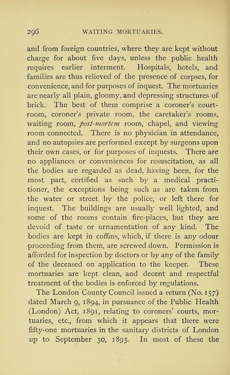 and from foreign countries, where they are kept without charge for about five days, unless the pubHc health requires earlier interment. Hospitals, hotels, and families arc thus relieved of the presence of corpses, for convenience, and for purposes of inquest. The mortuaries are nearly all plain, gloomy, and depressing structures of brick. The best of them comprise a coroner's court- room, coroner's private room, the caretaker's rooms, waiting room, post-mortem room, chapel, and viewing room connected. There is no physician in attendance, and no autopsies are performed except by surgeons upon their own cases, or for purposes of inquests. There are no appliances or conveniences for resuscitation, as all the bodies are regarded as dead, having been, for the most part, certified as such by a medical practi- tioner, the exceptions being such as are taken from the water or street by the police, or left there for inquest. The buildings are usually well lighted, and some of the rooms contain fire-places, but they are devoid of taste or ornamentation of any kind. The bodies are kept in coffins, which, if there is any odour proceeding from them, are screwed down. Permission is afforded for inspection by doctors or by any of the family of the deceased on application to the keeper. These mortuaries are kept clean, and decent and respectful treatment of the bodies is enforced by regulations. The London County Council issued a return (No. 157) dated March 9, 1894, in pursuance of the Public Health (London) Act, 1891, relating to coroners' courts, mor- tuaries, etc., from which it appears that there were fifty-one mortuaries in the sanitary districts of London up to September 30, 1893. In most of these the