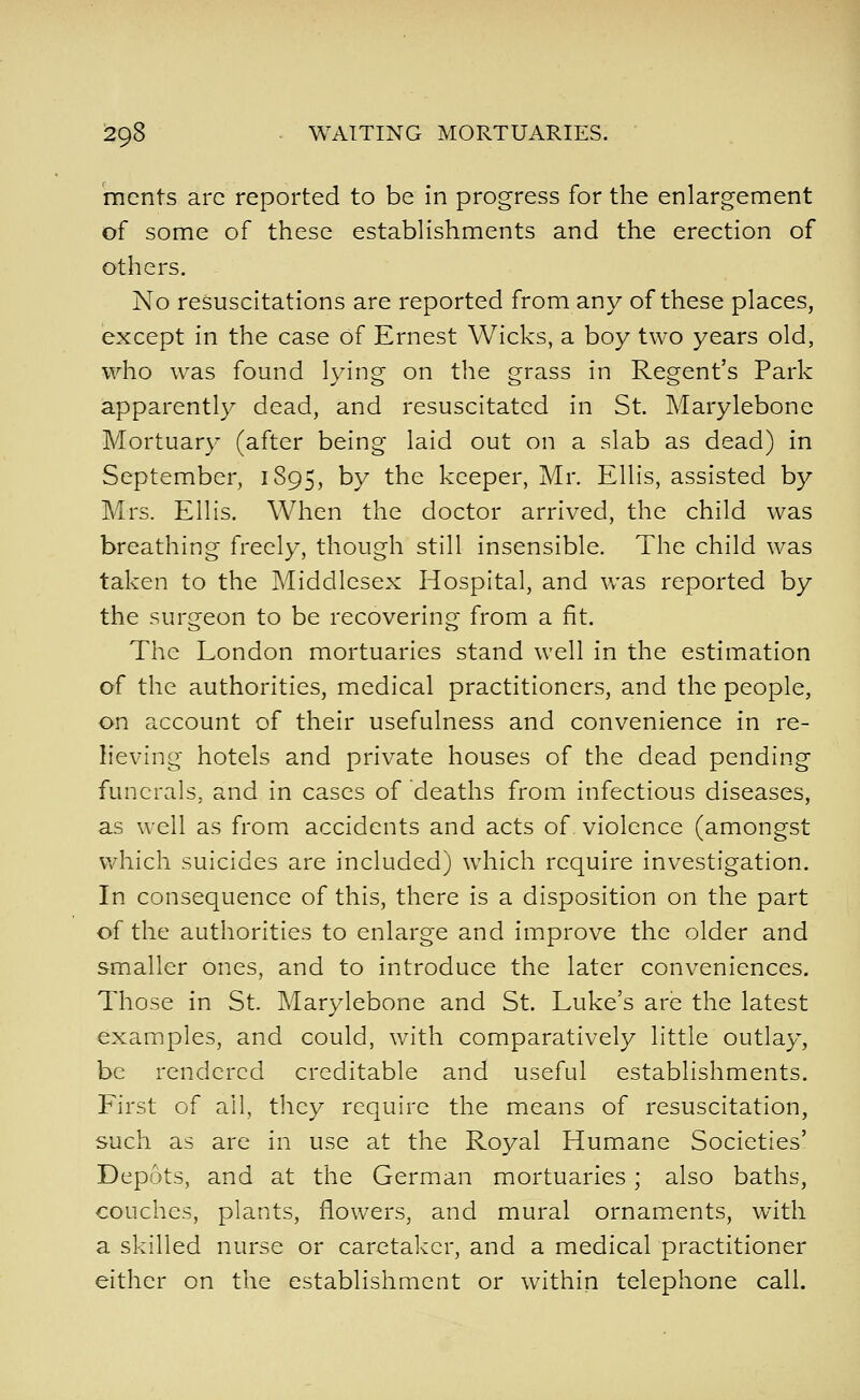 mcnts arc reported to be in progress for the enlargement of some of these estabhshments and the erection of others. No resuscitations are reported from any of these places, except in the case of Ernest Wicks, a boy two years old, who was found lying on the grass in Regent's Park apparently dead, and resuscitated in St. Marylebone Mortuary (after being laid out on a slab as dead) in September, 1895, by the keeper, Mr. Ellis, assisted by Mrs. Ellis. When the doctor arrived, the child was breathing freely, though still insensible. The child was taken to the Middlesex Hospital, and was reported by the surgeon to be recovering from a fit. The London mortuaries stand well in the estimation of the authorities, medical practitioners, and the people, on account of their usefulness and convenience in re- lieving hotels and private houses of the dead pending funerals, and in cases of deaths from infectious diseases, as well as from accidents and acts of violence (amongst which suicides are included) which require investigation. In consequence of this, there is a disposition on the part of the authorities to enlarge and improve the older and smaller ones, and to introduce the later conveniences. Those in St. Marylebone and St. Luke's are the latest examples, and could, with comparatively little outlay, be rendered creditable and useful establishments. First of ail, they require the means of resuscitation, such as are in use at the Royal Humane Societies' Depots, and at the German mortuaries ; also baths, couches, plants, flowers, and mural ornaments, with a skilled nurse or caretaker, and a medical practitioner either on the establishment or within telephone call.
