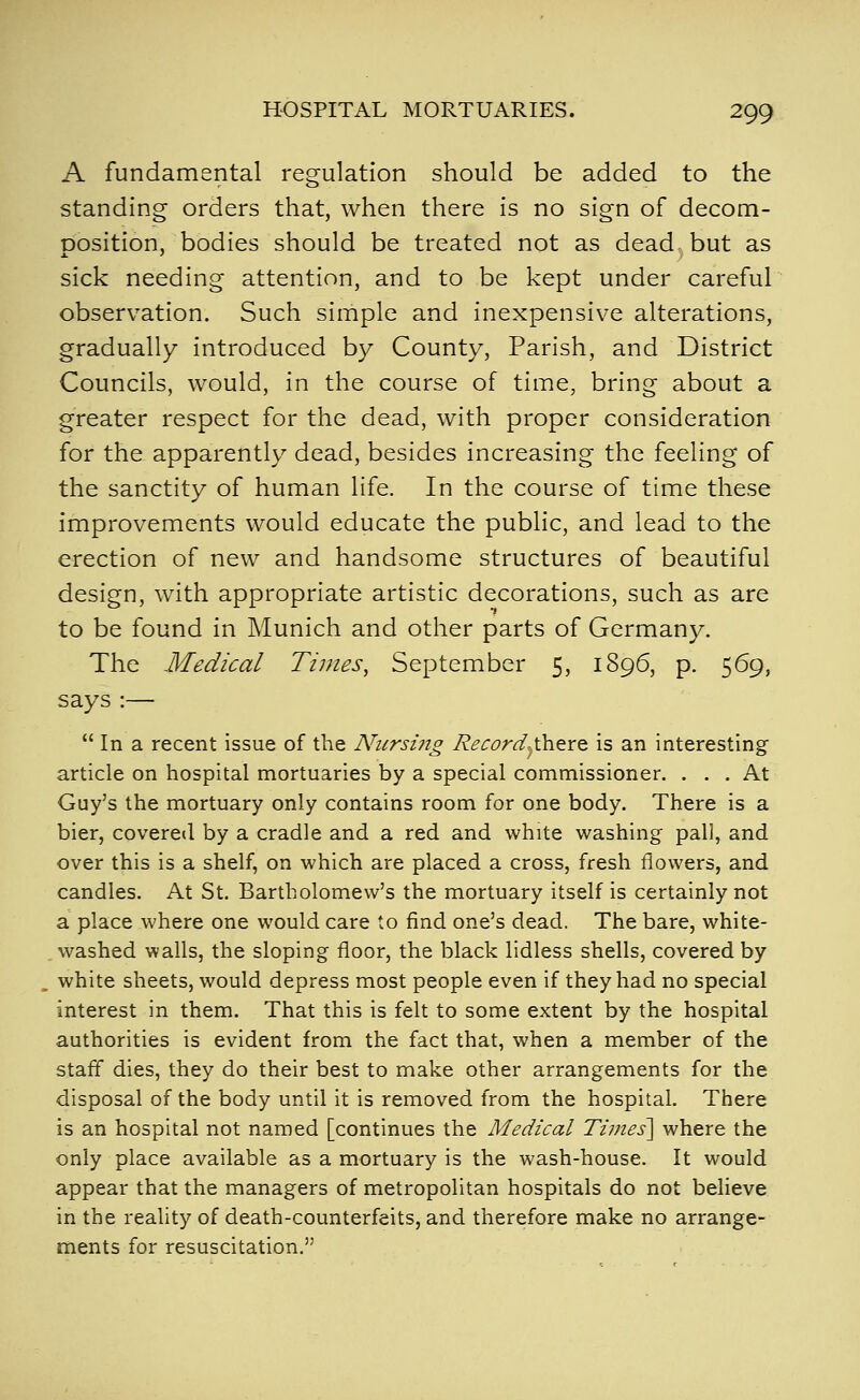 A fundamental regulation should be added to the standing orders that, when there is no sign of decom- position, bodies should be treated not as dead but as sick needing attention, and to be kept under careful observation. Such simple and inexpensive alterations, gradually introduced by County, Parish, and District Councils, would, in the course of time, bring about a greater respect for the dead, with proper consideration for the apparently dead, besides increasing the feeling of the sanctity of human life. In the course of time these improvements would educate the public, and lead to the erection of new and handsome structures of beautiful design, with appropriate artistic decorations, such as are to be found in Munich and other parts of Germany. The Medical Times, September 5, 1896, p. 569, says:— In a recent issue of the Niirsi7ig Record^ihere is an interesting article on hospital mortuaries by a special commissioner. ... At Guy's the mortuary only contains room for one body. There is a bier, covered by a cradle and a red and white washing pall, and over this is a shelf, on which are placed a cross, fresh flowers, and candles. At St. Bartholomew's the mortuary itself is certainly not a place where one would care to find one's dead. The bare, white- washed walls, the sloping floor, the black lidless shells, covered by white sheets, would depress most people even if they had no special interest in them. That this is felt to some extent by the hospital authorities is evident from the fact that, when a member of the staff dies, they do their best to make other arrangements for the disposal of the body until it is removed from the hospital. There is an hospital not named [continues the Medical Times\ where the only place available as a mortuary is the wash-house. It would appear that the managers of metropolitan hospitals do not believe in the reality of death-counterfeits, and therefore make no arrange- ments for resuscitation.
