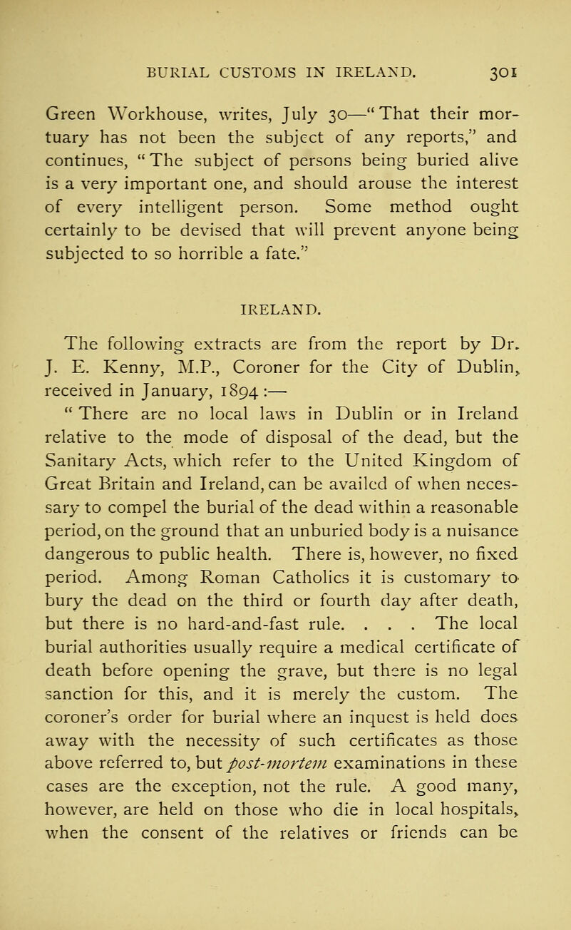 BURIAL CUSTOMS IN IRELAND. 3OI Green Workhouse, writes, July 30—That their mor- tuary has not been the subject of any reports, and continues, The subject of persons being buried alive is a very important one, and should arouse the interest of every intelligent person. Some method ought certainly to be devised that will prevent anyone being subjected to so horrible a fate. IRELAND. The following extracts are from the report by Dr, J. E. Kenny, M.P., Coroner for the City of Dublin^ received in January, 1894 :— There are no local laws in Dublin or in Ireland relative to the mode of disposal of the dead, but the Sanitary Acts, which refer to the United Kingdom of Great Britain and Ireland, can be availed of when neces- sary to compel the burial of the dead within a reasonable period, on the ground that an unburied body is a nuisance dangerous to public health. There is, however, no fixed period. Among Roman Catholics it is customary to bury the dead on the third or fourth day after death, but there is no hard-and-fast rule. . . . The local burial authorities usually require a medical certificate of death before opening the grave, but there is no legal sanction for this, and it is merely the custom. The coroner's order for burial where an inquest is held does, away with the necessity of such certificates as those above referred to, hut post-mortem examinations in these cases are the exception, not the rule. A good many, however, are held on those who die in local hospitals,, when the consent of the relatives or friends can be