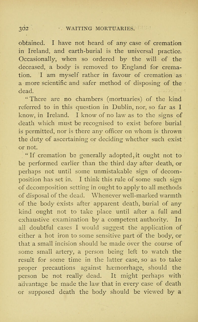 obtained. I have not heard of any case of cremation in Ireland, and earth-burial is the universal practice. Occasionally, when so ordered by the will of the deceased, a body is removed to England for crema- tion. I am myself rather in favour of cremation as a more scientific and safer method of disposing of the dead. There are no chambers (mortuaries) of the kind referred to in this question in Dublin, nor, so far as I know, in Ireland. I know of no law as to the signs of death which must be recognised to exist before burial is permitted, nor is there any officer on whom is thrown the duty of ascertaining or deciding whether such exist or not. if cremation be generally adopted^it ought not to be performed earlier than the third day after death, or perhaps not until some unmistakable sign of decom- position has set in. I think this rule of some such sign of decom,position setting in ought to apply to all methods of disposal of the dead. Whenever well-marked warmth of the body exists after apparent death, burial of any kind ought not to take place until after a full and exhaustive examination by a competent authority. In all doubtful cases I would suggest the application of either a hot iron to some sensitive part of the body, or that a small incision should be made over the course of some small artery, a person being left to watch the result for some time in the latter case, so as to take proper precautions against haemorrhage, should the person be not really dead. It might perhaps with advantage be made the law that in every case of death or supposed death the body should be viewed by a