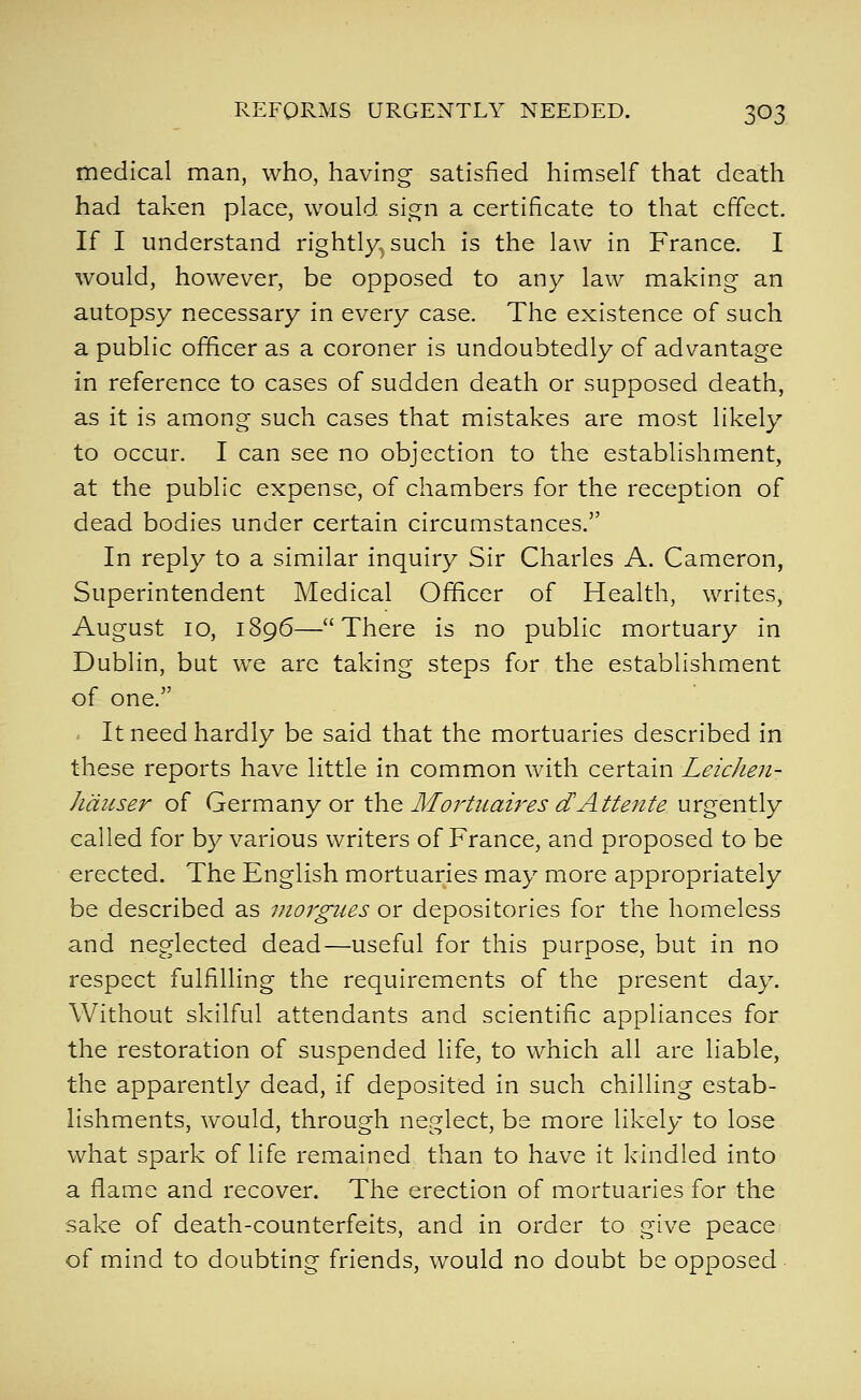 medical man, who, having satisfied himself that death had taken place, would sign a certificate to that effect. If I understand rightly^ such is the law in France. I would, however, be opposed to any law making an autopsy necessary in every case. The existence of such a public officer as a coroner is undoubtedly of advantage in reference to cases of sudden death or supposed death, as it is among such cases that mistakes are most likely to occur. I can see no objection to the establishment, at the public expense, of chambers for the reception of dead bodies under certain circumstances. In reply to a similar inquiry Sir Charles A. Cameron, Superintendent Medical Oi^cer of Health, writes, August 10, 1896—There is no public mortuary in Dublin, but we are taking steps for the establishment of one. It need hardly be said that the mortuaries described in these reports have little in common with certain Leichen- hduser of Germany or ih.Q Mortuaires dAttente urgently called for by various writers of France, and proposed to be erected. The English mortuaries may more appropriately be described as morgues or depositories for the homeless and neglected dead—useful for this purpose, but in no respect fulfilling the requirements of the present day. Without skilful attendants and scientific appliances for the restoration of suspended life, to which all are liable, the apparently dead, if deposited in such chilling estab- lishments, would, through neglect, be more likely to lose what spark of life remained than to have it Icindled into a flame and recover. The erection of mortuaries for the sake of death-counterfeits, and in order to give peace of mind to doubting friends, would no doubt be opposed