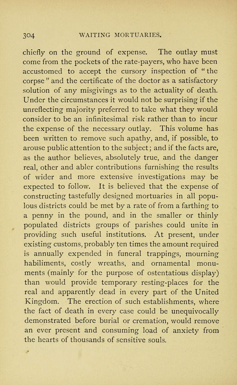 chiefly on the ground of expense. The outlay must come from the pockets of the rate-payers, who have been accustomed to accept the cursory inspection of the corpse and the certificate of the doctor as a satisfactory solution of any misgivings as to the actuality of death. Under the circumstances it would not be surprising if the unreflecting majority preferred to take what they would consider to be an infinitesimal risk rather than to incur the expense of the necessary outlay. This volume has been written to remove such apathy, and, if possible, to arouse public attention to the subject; and if the facts are, as the author believes, absolutely true, and the danger real, other and abler contributions furnishing the results of wider and more extensive investigations may be expected to follow. It is believed that the expense of constructing tastefully designed mortuaries in all popu- lous districts could be met by a rate of from a farthing to a penny in the pound, and in the smaller or thinly populated districts groups of parishes could unite in providing such useful institutions. At present, under existing customs, probably ten times the amount required is annually expended in funeral trappings, mourning habiliments, costly wreaths, and ornamental monu- ments (mainly for the purpose of ostentatious display) than would provide temporary resting-places for the real and apparently dead in every part of the United Kingdom. The erection of such establishments, where the fact of death in every case could be unequivocally demonstrated before burial or cremation, would remove an ever present and consuming load of anxiety from the hearts of thousands of sensitive souls.