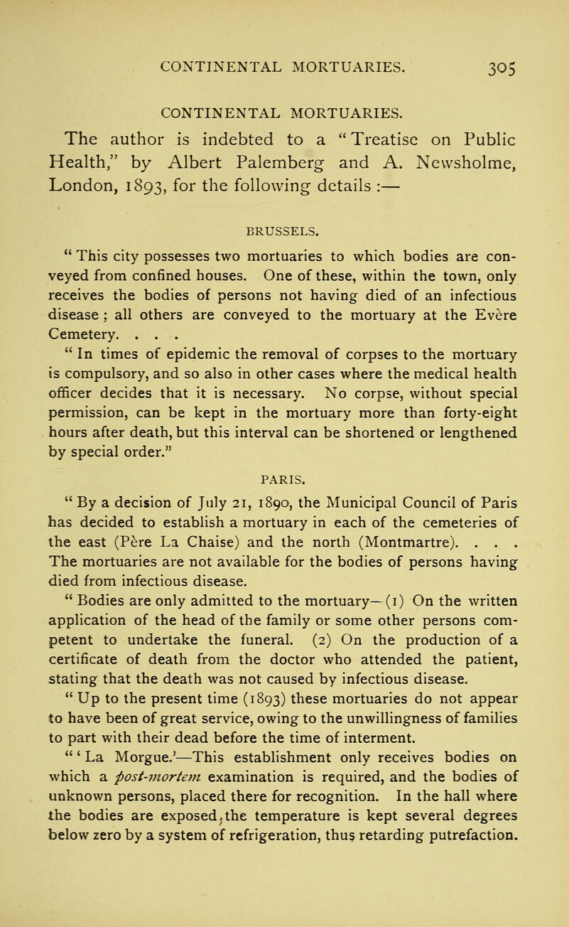 CONTINENTAL MORTUARIES. The author is indebted to a  Treatise on Public Health, by Albert Palemberg and A. Newsholme, London, 1893, for the following details :— BRUSSELS.  This city possesses two mortuaries to which bodies are con- veyed from confined houses. One of these, within the town, only receives the bodies of persons not having died of an infectious disease; all others are conveyed to the mortuary at the Evere Cemetery. ...  In times of epidemic the removal of corpses to the mortuary is compulsory, and so also in other cases where the medical health officer decides that it is necessary. No corpse, without special permission, can be kept in the mortuary more than forty-eight hours after death, but this interval can be shortened or lengthened by special order. PARIS.  By a decision of July 21, 1890, the Municipal Council of Paris has decided to establish a mortuary in each of the cemeteries of the east (Pere La Chaise) and the north (Montmartre). . . . The mortuaries are not available for the bodies of persons having died from infectious disease.  Bodies are only admitted to the mortuary—(i) On the written application of the head of the family or some other persons com- petent to undertake the funeral. (2) On the production of a certificate of death from the doctor who attended the patient, stating that the death was not caused by infectious disease.  Up to the present time (1893) these mortuaries do not appear to have been of great service, owing to the unwillingness of families to part with their dead before the time of interment. ' La Morgue.'—This establishment only receives bodies on which a post-mortem examination is required, and the bodies of unknown persons, placed there for recognition. In the hall where the bodies are exposed ^ the temperature is kept several degrees below zero by a system of refrigeration, thus retarding putrefaction.