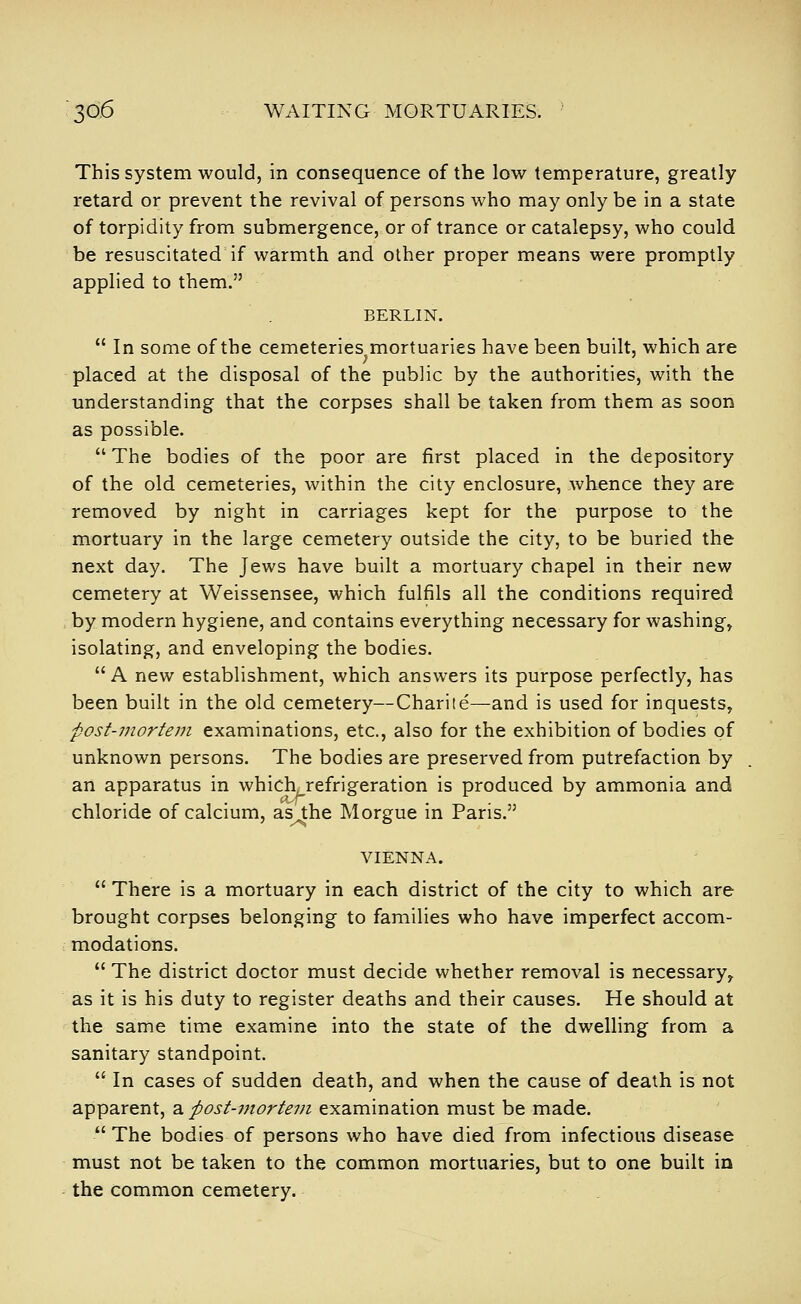 This system would, in consequence of the low temperature, greatly retard or prevent the revival of persons who may only be in a state of torpidity from submergence, or of trance or catalepsy, who could be resuscitated if warmth and other proper means were promptly applied to them. BERLIN.  In some of the cemeteries mortuaries have been built, which are ; . ... placed at the disposal of the public by the authorities, with the understanding that the corpses shall be taken from them as soon as possible.  The bodies of the poor are first placed in the depository of the old cemeteries, within the city enclosure, whence they are removed by night in carriages kept for the purpose to the mortuary in the large cemetery outside the city, to be buried the next day. The Jews have built a mortuary chapel in their new cemetery at Weissensee, which fulfils all the conditions required > by modern hygiene, and contains everything necessary for washing, isolating, and enveloping the bodies.  A new establishment, which answers its purpose perfectly, has been built in the old cemetery—Charile—and is used for inquests, ■post'inortem examinations, etc., also for the exhibition of bodies of unknown persons. The bodies are preserved from putrefaction by an apparatus in which refrigeration is produced by ammonia and chloride of calcium, as the Morgue in Paris. VIENNA.  There is a mortuary in each district of the city to which are brought corpses belonging to families who have imperfect accom- modations.  The district doctor must decide whether removal is necessary^ as it is his duty to register deaths and their causes. He should at the same time examine into the state of the dwelling from a sanitary standpoint.  In cases of sudden death, and when the cause of death is not apparent, a post-uiortem examination must be made.  The bodies of persons who have died from infectious disease must not be taken to the common mortuaries, but to one built in the common cemetery.