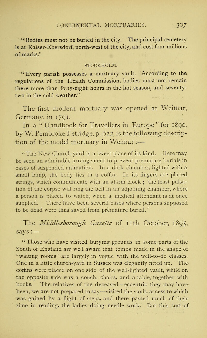 Bodies must not be buried in the city. The principal cemetery is at Kaiser-Ebersdorf, north-west of the city, and cost four miUions of marks. STOCKHOLM. Every parish possesses a mortuary vault. According to the regulations of the Health Commission, bodies must not remain there more than forty-eight hours in the hot season, and seventy- two in the cold weather. The first modern mortuary was opened at Weimar, Germany, in 1791. In a Handbook for Travellers in Europe for 189D, by W. Pembroke Fetridge, p. 622, is the following descrip- tion of the model mortuary in Weimar :— The New Church-yard is a sweet place of its kind. Here may be seen an admirable arrangement to prevent premature burials in cases of suspended animation. In a dark chamber, 'lighted with a small lamp, the body lies in a coffin. In its fingers are placed strings, which communicate with an alarm clock ; the least pulsa- tion of the corpse will ring the bell in an adjoining chamber, where a person is placed to watch, when a medical attendant is at once supplied. There have been several cases where persons supposed to be dead were thus saved from premature burial. The MiddlesboroiigJi Gazette of nth October, 1895, says:— Those w^ho have visited burying grounds in some parts of the South of England are well aware that tombs made in the shape of ' waiting rooms' are largely in vogue with the well-to-do classes. One in a little church-yard in Sussex was elegantly fitted up. The coffins were placed on one side of the well-lighted vault, w-hile on the opposite side was a couch, chairs, and a table, together with books. The relatives of the deceased—eccentric they may have been, we are not prepared to say—visited the vault, access to which was gained by a flight of steps, and there passed much of their time in reading, the ladies doing needle work. But this sort of