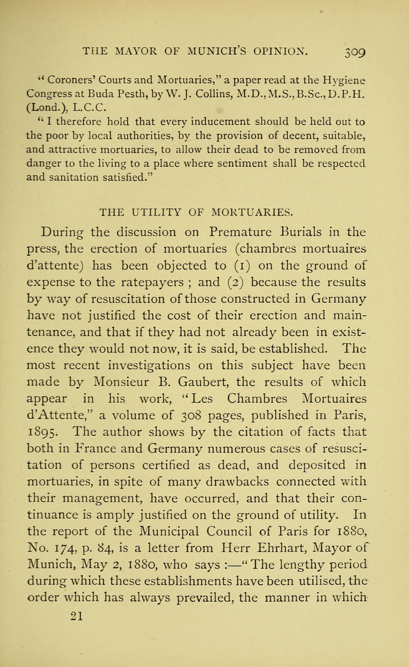 '* Coroners' Courts and Mortuaries, a paper read at the Hygiene Congress at BudaPesth, by W.J. Collins, M.D.,M.S.,B.Sc.,D.P.H. (Lond.), L.C.C. ^' I therefore hold that every inducement should be held out to the poor by local authorities, by the provision of decent, suitable, and attractive mortuaries, to allow their dead to be removed from danger to the living to a place where sentiment shall be respected and sanitation satisfied. THE UTILITY OF MORTUARIES. During the discussion on Premature Burials in the press, the erection of mortuaries (chambres mortuaires d'attente) has been objected to (i) on the ground of expense to the ratepayers ; and (2) because the results by way of resuscitation of those constructed in Germany have not justified the cost of their erection and main- tenance, and that if they had not already been in exist- ence they would not now, it is said, be established. The most recent investigations on this subject have been made by Monsieur B. Gaubert, the results of which appear in his work, Les Chambres Mortuaires d'Attente, a volume of 308 pages, published in Paris, 1895. The author shows by the citation of facts that both in P'rance and Germany numerous cases of resusci- tation of persons certified as dead, and deposited in mortuaries, in spite of many drawbacks connected with their management, have occurred, and that their con- tinuance is amply justified on the ground of utility. In the report of the Municipal Council of Paris for 1880, No. 174, p. 84, is a letter from Herr Ehrhart, Mayor of Munich, May 2, 1880, who says :—The lengthy period during which these establishments have been utilised, the order which has always prevailed, the manner in which 21