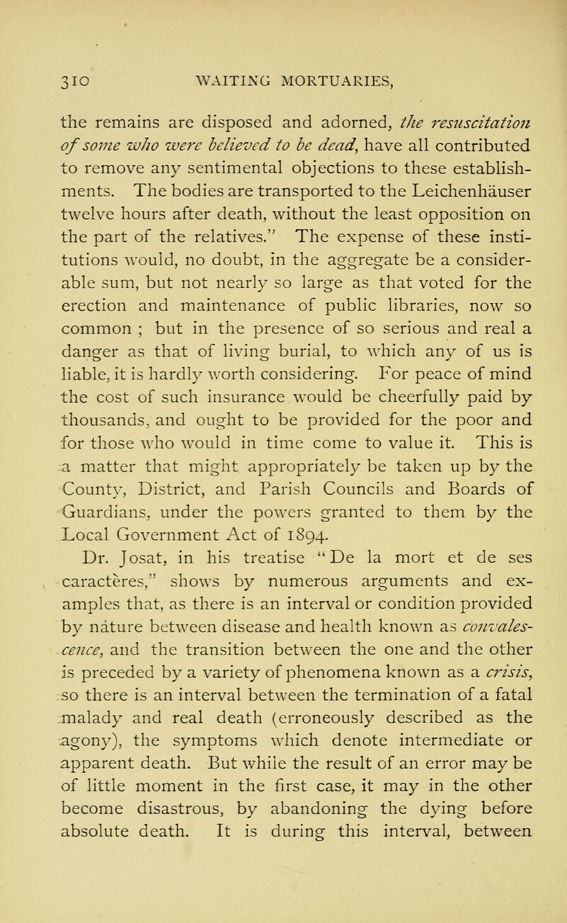 the remains are disposed and adorned, tJie resuscitation of some who wej^e believed to be dead, have all contributed to remove any sentimental objections to these establish- ments. The bodies are transported to the Leichenhauser twelve hours after death, without the least opposition on the part of the relatives. The expense of these insti- tutions would, no doubt, in the aggregate be a consider- able sum, but not nearly so large as that voted for the erection and maintenance of public libraries, now so common ; but in the presence of so serious and real a danger as that of living burial, to which any of us is liable, it is hardly worth considering. For peace of mind the cost of such insurance would be cheerfully paid by thousands, and ought to be provided for the poor and for those who would in time come to value it. This is :a matter that might appropriately be taken up by the County, District, and Parish Councils and Boards of ■Guardians, under the powers granted to them by the XvOcal Government Act of 1894. Dr. Josat, in his treatise De la mort et de ses caracteres, shows by numerous arguments and ex- amples that, as there is an interval or condition provided by nature between disease and health known as convales- ■ cence, and the transition between the one and the other is preceded by a variety of phenomena known as a crisis, :so there is an interval between the termination of a fatal .malady and real death (erroneously described as the agony), the symptoms which denote intermediate or apparent death. But while the result of an error may be of little moment in the first case, it may in the other become disastrous, by abandoning the dying before absolute death. It is during this interval, between