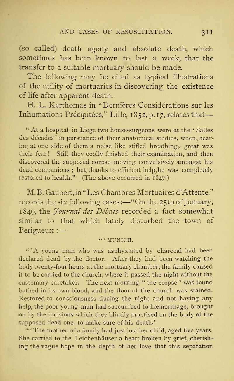(so called) death agony and absolute death, which sometimes has been known to last a week, that the transfer to a suitable mortuary should be made. The following may be cited as typical illustrations of the utility of mortuaries in discovering the existence of life after apparent death. H. L. Kerthomas in Dernieres Considerations sur les Inhumations Precipitees, Lille, 1852, p. 17, relates that— At a hospital in Liege two house-surgeons were at the ' Salles des decades' in pursuance of their anatomical studies, w^hen^hear- ing at one side of them, a noise like stifled breathings great was their fear! Still they coolly finished their examination, and then discovered the supposed corpse moving convulsively amongst his dead companions ; but thanks to efficient help^he was completely restored to health. (The above occurred in 1847.) M.B. Gaubert,inLes Chambres Mortuaires d'Attente, records the six following cases:—On the 25th of January, 1849, the JotLrnal des Debats recorded a fact somewhat similar to that which lately disturbed the town of Perigueux :— MUNICH. 'A young man who was asphyxiated by charcoal had been declared dead by the doctor. After they had been watching the body twenty-four hours at the mortuary chamber, the family caused it to be carried to the church, where it passed the night without the customary caretaker. The next morning  the corpse was found bathed in its own blood, and the floor of the church was stained. Restored to consciousness during the night and not having any help, the poor young man had succumbed to haemorrhage, brought on by the incisions which they blindly practised on the body of the supposed dead one to make sure of his death.'  ' The mother of a family had just lost her child, aged five years. She carried to the Leichenhauser a heart broken by grief, cherish- ing the vague hope in the depth of her love that this separation