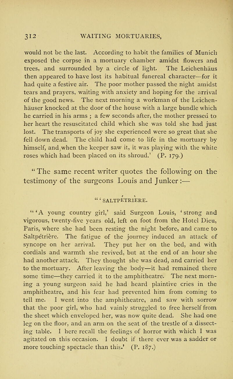 would not be the last. According to habit the families of Munich exposed the corpse in a mortuary chamber amidst flowers and trees, and surrounded by a circle of light. The Leichenhaus then appeared to have lost its habitual funereal character—for it had quite a festive air. The poor mother passed the night amidst tears and prayers, waiting with anxiety and hoping for the arrival of the good news. The next morning a workman of the Leichen- hauser knocked at the door of the house with a large bundle which he carried in his arms ; a few seconds after, the mother pressed to her heart the resuscitated child which she was told she had just lost. The transports of joy she experienced were so great that she fell down dead. The child had come to life in the mortuary by himself, and^when the keeper saw it, it was playing with the white roses which had been placed on its shroud.' (P. 179.)  The same recent writer quotes the following on the testimony of the surgeons Louis and Junker :— 'SALTPETRIERE. 'A young country girl,' said Surgeon Louis, 'strong and vigorous, twenty-five years old, left on foot from the Hotel Dieu, Paris, where she had been resting the night before, and came to Saltpetriere. The fatigue of the journey induced an attack of syncope on her arrival. They put her on the bed, and with cordials and warmth she revived, but at the end of an hour she had another attack. They thought she was dead, and carried her to the mortuary. After leaving the body—it had remained there some time—they carried it to the amphitheatre. The next morn- ing a young surgeon said he had heard plaintive cries in the amphitheatre, and his fear had prevented him from coming to tell me. I went into the amphitheatre, and saw with sorrow that the poor girl, who had vainly struggled to free herself from the sheet which enveloped her, was now quite dead. She had one leg on the floor, and an arm on the seat of the trestle of a dissect- ing table. I here recall the feelings of horror with which I was agitated on this occasion. I doubt if there ever was a sadder or more touching spectacle than this.' (P. 187.)