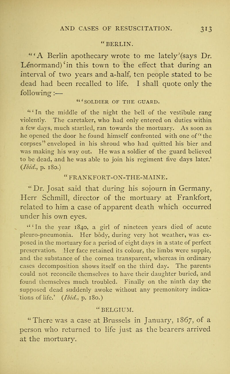 BERLIN. ' A Berlin apothecary wrote to me lately'(says Dr. Lenormand) S'n this town to the effect that during an interval of two years and a-half, ten people stated to be dead had been recalled to life. I shall quote only the following:— 'soldier of the guard. 'In the middle of the night the bell of the vestibule rang violently. The caretaker, who had only entered on duties within a few days, much startled, ran towards the mortuary. As soon as he opened the door he found himself confronted with one of'^^ the corpses'^ enveloped in his shroud who had quitted his bier and was making his way out. He was a soldier of the guard believed to be dead, and he was able to join his regiment five days later.' (Ibid., p. 180.) FRANKFORT-ON-THE-MAINE. Dr. Josat said that during his sojourn in Germany, Herr Schmill, director of the mortuary at Frankfort, related to him a case of apparent death which occurred under his own eyes. 'In the year 1840, a girl of nineteen years died of acute pleuro-pneumonia. Her body, during very hot weather, was ex- posed in the mortuary for a period of eight days in a state of perfect preservation. Her face retained its colour, the limbs were supple, and the substance of the cornea transparent, whereas in ordinary cases decomposition shows itself on the third day. The parents could not reconcile themselves to have their daughter buried, and found themselves much troubled. Finally on the ninth day the supposed dead suddenly awoke without any premonitory indica- tions of life.' {Ibid., p. 180.) BELGIUM. There was a case at Brussels in January, 1867, of a person who returned to life just as the bearers arrived at the mortuary.