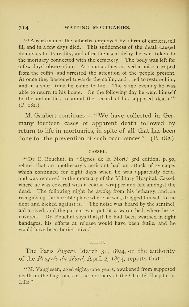 '' '■ A workman of the suburbs, employed by a firm of carriers, fell ill, and in a few days died. This suddenness of the death caused doubts as to its reality, and after the usual delay he was taken to the mortuary connected with the cemetery. The body was left for a few days' observation. As soon as they arrived a noise escaped from the coffin, and arrested the attention of the people present. At once they hastened towards the coffin, and tried to restore him, and in a short time he came to life. The same evening he was able to return to his home. On the following day he went himself to the authorities to annul the record of his supposed death.' '^ (P. 182.) M. Gaubert continues :— We have collected in Ger- many fourteen cases of apparent death followed by return to life in mortuaries, in spite of all that has been done for the prevention of such occurrences. (P. 182.) CASSEL. Ur. E. Bouchut, in ' Signes de la Mort,' 3rd edition, p. 50, relates that an apothecary's assistant had an attack of syncope, which continued for eight days, when he was apparently dead, and was removed to the mortuary of the Military Hospital, Cassel, where he was covered with a coarse wrapper and left amongst the dead. The following night he awoke from his lethargy, and, on recognising the horrible place where he was, dragged himself to the door and kicked against it. The noise was heard by the sentinel, aid arrived, and the patient was put in a warm bed, where he re- covered. Dr. Bouchut says that-^if he had been swathed in tight bandages, his efforts at release would have been futile, and he would have been buried alive. LILLE. The Paris Figaro, March 31, 1894, on the authority of the Progres die Nord, April 2, 1894, reports that:— M. Vangiesen, aged eighty-one years, awakened from supposed death on the flagstones of the mortuary at the Charite Hospital at Lille.