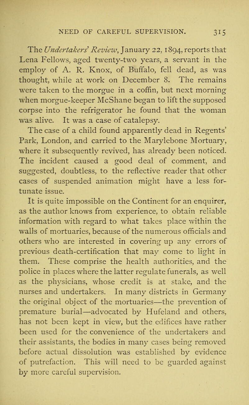 The Undertakers^ Reviezv, January 22, 1894, reports that Lena Fellows, aged twenty-two years, a servant in the employ of A. R. Knox, of Buffalo, fell dead, as was thought, while at work on December 8. The remains were taken to the morgue in a coffin, but next morning when morgue-keeper McShane began to lift the supposed corpse into the refrigerator he found that the woman was alive. It was a case of catalepsy. The case of a child found apparently dead in Regents' Park, London, and carried to the Marylebone Mortuary, where it subsequently revived, has already been noticed. The incident caused a good deal of comment, and suggested, doubtless, to the reflective reader that other cases of suspended animation might have a less for- tunate issue. It is quite impossible on the Continent for an enquirer, as the author knows from experience, to obtain reliable information with regard to what takes place within the walls of mortuaries, because of the numerous officials and others who are interested in covering up any errors of previous death-certification that may come to light in them. These comprise the health authorities, and the police in places where the latter regulate funerals, as well as the physicians, whose credit is at stake, and the nurses and undertakers. In many districts in Germany the original object of the mortuaries—the prevention of premature burial—advocated by Hufeland and others, has not been kept in view, but the edifices have rather been used for the convenience of the undertakers and their assistants, the bodies in many cases being removed before actual dissolution was established by evidence of putrefaction. This will need to be guarded against by more careful supervision.
