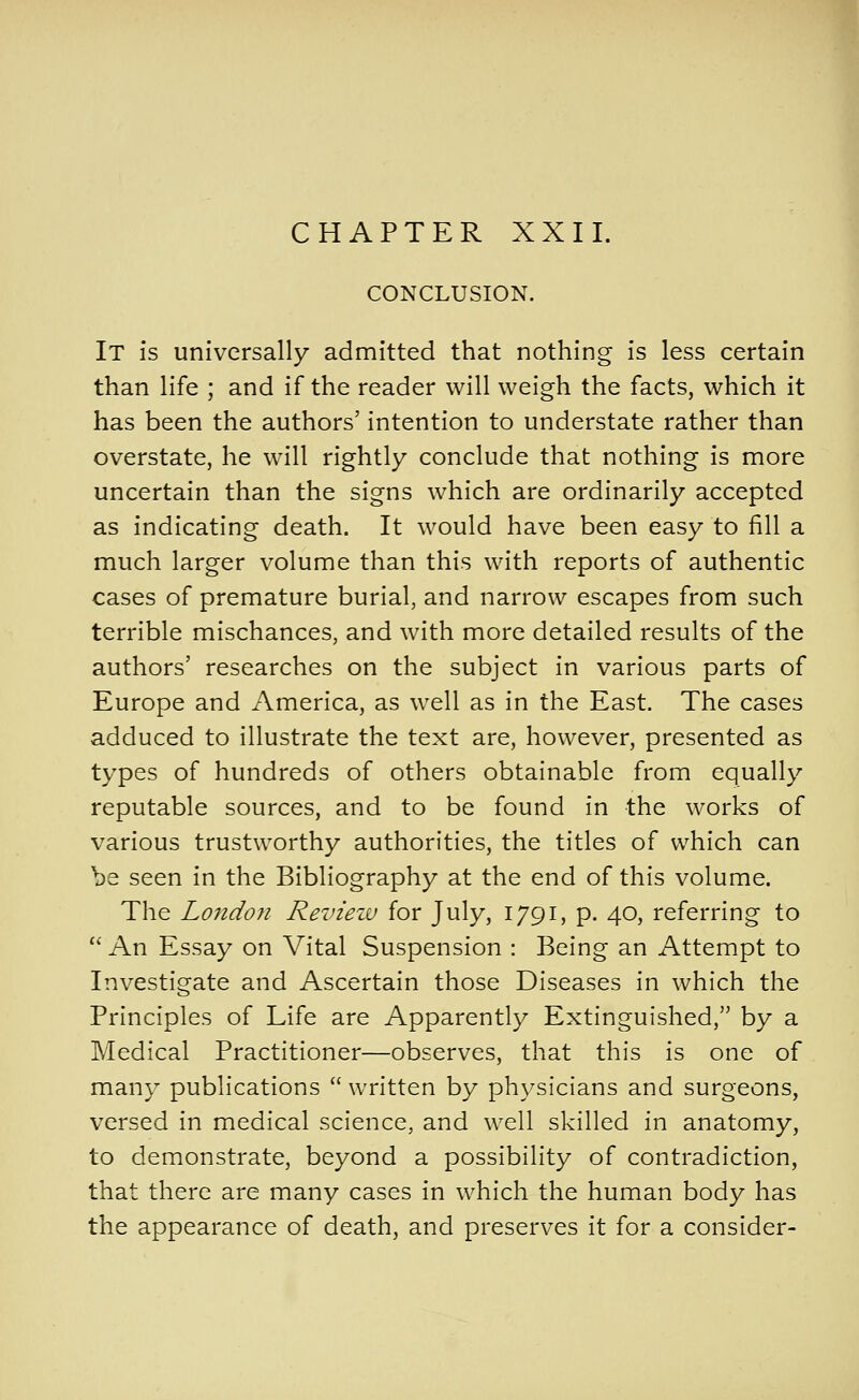 CHAPTER XXII. CONCLUSION. It is universally admitted that nothing is less certain than life ; and if the reader will weigh the facts, which it has been the authors' intention to understate rather than overstate, he will rightly conclude that nothing is more uncertain than the signs which are ordinarily accepted as indicating death. It would have been easy to fill a much larger volume than this with reports of authentic cases of premature burial, and narrow escapes from such terrible mischances, and with more detailed results of the authors' researches on the subject in various parts of Europe and America, as well as in the East. The cases adduced to illustrate the text are, however, presented as types of hundreds of others obtainable from equally reputable sources, and to be found in the works of various trustworthy authorities, the titles of which can be seen in the Bibliography at the end of this volume. The London Review for July, 1791, p. 40, referring to An Essay on Vital Suspension : Being an Attempt to Investigate and Ascertain those Diseases in which the Principles of Life are Apparently Extinguished, by a Medical Practitioner—observes, that this is one of many publications written by physicians and surgeons, versed in medical science, and well skilled in anatomy, to demonstrate, beyond a possibility of contradiction, that there are many cases in which the human body has the appearance of death, and preserves it for a consider-